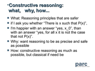•Constructive reasoning:
 what, why, how...
   What: Reasoning principles that are safer
   if I ask you whether “There is x such that P(x)”,
   I'm happier with an answer “yes, x_0”, than
    with an answer “yes, for all x it is not the case
    that not P(x)”.
   Why: want reasoning to be as precise and safe
    as possible
   How: constructive reasoning as much as
    possible, but classical if need be
 