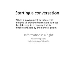 Starting a conversation
When a government or industry is
obliged to provide information, it must
be delivered in a manner that is
understandable by the general public.


       Information is a right
              Cheryl Stephens
          Plain Language Wizardry
 