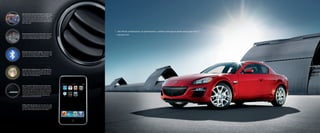 Voice-Activated In-Dash Navigation System: (Available on the
RX-8 Grand Touring.) Find your way simply, and quickly, thanks
to a host of easy-to-use features that includes an advanced,
voice-activated, multicommand memory plus an in-dash, 7-inch
touch-screen LCD display. The system also provides convenient
touch-screen controls for the Grand Touring’s standard 300-watt
Bose® audio system.




                                                                         “...the RX-8’s combination of performance, comfort and spaciousness easily tops the Z.”
Mazda Advanced Keyless Entry & Start System: (Standard
on both the RX-8 R3 and Grand Touring models.) Enjoy the                 —EDMUNDS.COM
convenience of keylessly locking or unlocking both doors, starting the
engine or even remotely operating your RX-8’s power windows.




Bluetooth® Hands-Free Phone Capability: (Standard on both
the RX-8 R3 and Grand Touring models.) Make and receive calls,
access voice mail messages and more—all hands-free—using
voice commands and your Bluetooth-compatible cell phone.




Eight-Way Power-Adjustable Driver’s Seat With Memory:
The driver’s seat in the RX-8 Grand Touring lets you store and
access up to three custom driving positions. At the touch of a
button, it then automatically adjusts all eight settings, including
lumbar support, to the desired position.




Bose® Centerpoint® Synthesized Surround Sound System:
(Standard on R3 and Grand Touring models, available on the
Touring.) Custom-engineered for the RX-8’s interior, this 300-
watt, 9-speaker system features Bose Centerpoint technology to
transform regular CDs into stunning multichannel, synthesized
surround sound performances. Patented AudioPilot® noise
compensation technology automatically compensates for
distracting road, wind and cabin noises.




Auxiliary-Audio Input Jack: Make your own kind of music simply
by plugging any compatible MP3 player into the RX-8’s standard,
console-mounted auxiliary-audio input jack. Then enjoy hearing
your music collection played through your RX-8’s speakers.
 