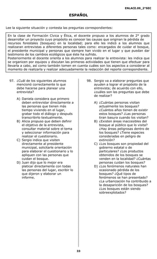 ENLACE.09_2°SEC

                                          ESPAÑOL


Lee la siguiente situación y contesta las preguntas correspondientes:

 En la clase de Formación Cívica y Ética, el docente propuso a los alumnos de 2° grado
 desarrollar un proyecto cuyo propósito es conocer las causas que originan la pérdida de
 recursos forestales (bosques) en la localidad; para ello les indicó a los alumnos que
 realizaran entrevistas a diferentes personas tales como: encargados de cuidar el bosque,
 el presidente municipal y personas que siempre han vivido en el lugar y que puedan dar
 testimonio de los cambios ecológicos que éste ha sufrido.
 Posteriormente el docente orienta a los alumnos para realizar la entrevista: les indica que
 se organicen por equipos y discutan las primeras actividades que tienen que efectuar para
 llevarla a cabo, así como también tomen en cuenta cuáles son los aspectos a considerar al
 momento de realizarla y realizar adecuadamente la redacción del reporte correspondiente.


  97. ¿Cuál de los siguientes alumnos                98. Sergio va a elaborar preguntas que
      mencionó correctamente lo que                      ayuden a lograr el propósito de la
      debe hacerse para planear una                      entrevista; de acuerdo con ello,
      entrevista?                                        ¿cuáles son las preguntas que debe
                                                         de realizar?
       A) Daniela considera que primero
          deben entrevistar directamente a               A) ¿Cuántas personas visitan
          las personas que tienen más                       actualmente los bosques?
          tiempo viviendo en el lugar,                      ¿Cuántos años tienen de existir
          grabar todo el diálogo y después                  estos bosques? ¿Las personas
          transcribirlo textualmente.                       tiran basura cuando los visitan?
       B) Alicia propuso que deben definir               B) ¿Existen áreas inaccesibles del
          el objetivo de la entrevista,                     bosque al público que lo visita?
          consultar material sobre el tema                  ¿Hay áreas peligrosas dentro de
          y seleccionar información para                    los bosques? ¿Tiene especies
          realizar el cuestionario.                         consideradas en peligro de
       C) Sergio indica que visiten                         extinción?
          directamente al presidente                     C) ¿Los bosques son propiedad del
          municipal, solicitarle orientación                gobierno estatal o de
          para elaborar el cuestionario y lo                particulares? ¿Los productos
          apliquen con las personas que                     obtenidos de los bosques se
          cuidan el bosque.                                 venden en la localidad? ¿Cuántas
       D) Juan dijo que lo mejor era                        personas cuidan los bosques?
          platicar directamente con todas                D) ¿Los fenómenos naturales han
          las personas del lugar, escribir lo               ocasionado pérdida de los
          que dijeron y elaborar un                         bosques? ¿Qué tipos de
          informe.                                          fenómenos se han presentado?
                                                            ¿La urbanización ha contribuido a
                                                            la desaparición de los bosques?
                                                            ¿Los bosques están siendo
                                                            sobreexplotados?




                                                33
 