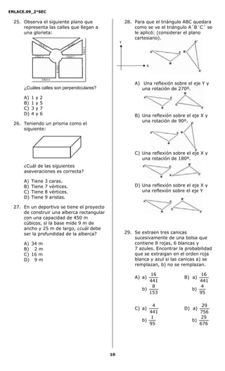 ENLACE.09_2°SEC
10
25. Observa el siguiente plano que
representa las calles que llegan a
una glorieta:
¿Cuáles calles son perpendiculares?
A) 1 y 2
B) 1 y 5
C) 3 y 7
D) 4 y 6
26. Teniendo un prisma como el
siguiente:
¿Cuál de las siguientes
aseveraciones es correcta?
A) Tiene 3 caras.
B) Tiene 7 vértices.
C) Tiene 8 vértices.
D) Tiene 9 aristas.
27. En un deportivo se tiene el proyecto
de construir una alberca rectangular
con una capacidad de 450 m
cúbicos, si la base mide 9 m de
ancho y 25 m de largo, ¿cuál debe
ser la profundidad de la alberca?
A) 34 m
B) 2 m
C) 16 m
D) 9 m
28. Para que el triángulo ABC quedara
como se ve el triángulo A´B´C´ se
le aplicó: (considerar el plano
cartesiano).
A) Una reflexión sobre el eje Y y
una rotación de 270º.
B) Una reflexión sobre el eje X y
una rotación de 90º.
C) Una reflexión sobre el eje X y
una rotación de 180º.
D) Una reflexión sobre el eje X y
una reflexión sobre el eje Y
29. Se extraen tres canicas
sucesivamente de una bolsa que
contiene 8 rojas, 6 blancas y
7 azules. Encontrar la probabilidad
que se extraigan en el orden roja
blanca y azul si las canicas a) se
remplazan, b) no se remplazan.
A) a)
441
16
B) a)
441
16
b)
153
8
b)
95
4
C) a)
441
4
D) a)
756
29
b)
95
1
b)
676
29
Y
X
 