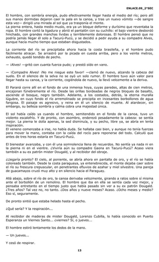 ENLACE.09_2°SEC
13
El hombre, con sombría energía, pudo efectivamente llegar hasta el medio del río; pero allí
sus manos dormidas dejaron caer la pala en la canoa, y tras un nuevo vómito —de sangre
esta vez— dirigió una mirada al sol que ya trasponía el monte.
La pierna entera, hasta medio muslo, era ya un bloque deforme y durísimo que reventaba la
ropa. El hombre cortó la ligadura y abrió el pantalón con su cuchillo: el bajo vientre desbordó
hinchado, con grandes manchas lívidas y terriblemente dolorosas. El hombre pensó que no
podría jamás llegar él solo a Tacurú-Pucú, y se decidió a pedir ayuda a su compadre Alves,
aunque hacía mucho tiempo que estaban disgustados.
La corriente del río se precipitaba ahora hacia la costa brasileña, y el hombre pudo
fácilmente atracar. Se arrastró por la picada en cuesta arriba, pero a los veinte metros,
exhausto, quedó tendido de pecho.
— ¡Alves! —gritó con cuanta fuerza pudo; y prestó oído en vano.
— ¡Compadre Alves! ¡No me niegue este favor! —clamó de nuevo, alzando la cabeza del
suelo. En el silencio de la selva no se oyó un solo rumor. El hombre tuvo aún valor para
llegar hasta su canoa, y la corriente, cogiéndola de nuevo, la llevó velozmente a la deriva.
El Paraná corre allí en el fondo de una inmensa hoya, cuyas paredes, altas de cien metros,
encajonan fúnebremente el río. Desde las orillas bordeadas de negros bloques de basalto,
asciende el bosque, negro también. Adelante, a los costados, detrás, la eterna muralla
lúgubre, en cuyo fondo el río arremolinado se precipita en incesantes borbollones de agua
fangosa. El paisaje es agresivo, y reina en él un silencio de muerte. Al atardecer, sin
embargo, su belleza sombría y calma cobra una majestad única.
El sol había caído ya cuando el hombre, semitendido en el fondo de la canoa, tuvo un
violento escalofrío. Y de pronto, con asombro, enderezó pesadamente la cabeza: se sentía
mejor. La pierna le dolía apenas, la sed disminuía, y su pecho, libre ya, se abría en lenta
inspiración.
El veneno comenzaba a irse, no había duda. Se hallaba casi bien, y aunque no tenía fuerzas
para mover la mano, contaba con la caída del rocío para reponerse del todo. Calculó que
antes de tres horas estaría en Tacurú-Pucú.
El bienestar avanzaba, y con él una somnolencia llena de recuerdos. No sentía ya nada ni en
la pierna ni en el vientre. ¿Viviría aún su compadre Gaona en Tacurú-Pucú? Acaso viera
también a su ex patrón mister Dougald, y al recibidor del obraje.
¿Llegaría pronto? El cielo, al poniente, se abría ahora en pantalla de oro, y el río se había
coloreado también. Desde la costa paraguaya, ya entenebrecida, el monte dejaba caer sobre
el río su frescura crepuscular, en penetrantes efluvios de azahar y miel silvestre. Una pareja
de guacamayos cruzó muy alto y en silencio hacia el Paraguay.
Allá abajo, sobre el río de oro, la canoa derivaba velozmente, girando a ratos sobre sí misma
ante el borbollón de un remolino. El hombre que iba en ella se sentía cada vez mejor, y
pensaba entretanto en el tiempo justo que había pasado sin ver a su ex patrón Dougald.
¿Tres años? Tal vez no, no tanto. ¿Dos años y nueve meses? Acaso. ¿Ocho meses y medio?
Eso sí, seguramente.
De pronto sintió que estaba helado hasta el pecho.
¿Qué sería? Y la respiración...
Al recibidor de maderas de mister Dougald, Lorenzo Cubilla, lo había conocido en Puerto
Esperanza un Viernes Santo... ¿viernes? Sí, o jueves...
El hombre estiró lentamente los dedos de la mano.
— Un jueves...
Y cesó de respirar.
 