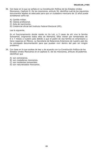 ENLACE.09_2°SEC
15
38. Con base en lo que se señala en La Constitución Política de los Estados Unidos
Mexicanos, Capítulo II. De los mexicanos, artículo 30, identifica cuál de los siguientes
documentos legales es adecuado para que un ciudadano mexicano de 12 años puede
acreditarse como tal.
A) Cartilla militar.
B) Cédula profesional.
C) Acta de nacimiento.
D) Credencial oficial del Instituto Federal Electoral (IFE).
Lee lo siguiente.
En el fraccionamiento donde reside mi tía Loli, a 2 casas de ahí vive la familia
Schwarkof, originarios todos ellos de Alemania. Ellos vienen por temporadas de
6 ó 7 meses a nuestro país debido a que el padre de esa familia es empresario y
tiene negocios en México. La Secretaría de Relaciones Exteriores de nuestro país les
ha entregado documentación para que puedan vivir dentro del país sin ningún
problema.
39. Con base en lo que acabas de leer y de acuerdo con La Constitución Política de los
Estados Unidos Mexicanos en el Capítulo II. De los mexicanos, artículo 30 podemos
identificar que
A) son extranjeros.
B) son ciudadanos mexicanos.
C) son residentes temporales.
D) son naturalizados mexicanos.
 