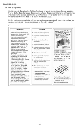 ENLACE.09_2°SEC
16
40. Lee lo siguiente.
Conforme a la Constitución Política Mexicana el gobierno mexicano llevará a cabo a
través de las Secretarías de Gobernación y la de Relaciones Exteriores y Organismos
Internacionales cursos, seminarios y conferencias sobre los La Convención de los
Derechos del Niño los días 16 al 20 de marzo del 2009.
De los cuatro recursos informativos que se te presentan, ¿cuál hace referencia a los
cursos, seminarios y conferencias que se llevarán a cabo?
A)
Invitación
Estimado compañero desde
la asamblea preparatoria del
primer encuentro de
movimientos sociales de la
Sierra del Guadarrama,
queríamos expresar nuestro
deseo de contar con la
presencia de su colectivo,
organización, asamblea y/o
persona, el próximo 27 de
octubre, en el C S O A la
fábrica de sueños para
participar en las actividades
programadas para dicho
encuentro.
Para ello necesitamos que,
basándose en la encuesta
adjunta (siempre que lo
consideren oportuno), realice
una exposición de la
presencia, iniciativas,
actuaciones y experiencias
de su colectivo, asamblea,
etc. (además se invita a
todos los grupos a traes el
material de difusión que
quieran para montar puestos
de información y/o
venta).queremos hacer
hincapié en nuestro deseo de
que participe el mayor
número de gente posible, ya
que no deseamos que sea un
encuentro de delegados.
Encuesta
1. Nombre del grupo u organización.
2. Localidades o territorio en el que
actúa.
3. Tiempo aproximado que lleva
funcionando.
4. Ámbitos principales de actuación.
5. Principales situaciones o conflictos
en los que ha intervenido y formas
de actuación.
6. Planes futuros de actuación.
7. Número aproximado de personas
que suele participar.
8. Redes, coordinadoras, plataformas,
foros, etc.; en los que suele
participar.
9. Otras organizaciones con las que
tiene contactos periódicos.
Lugar/es donde se reúne o sede.
Algún otro elemento
característico no recogido en las
preguntas anteriores.
Forma de contacto (personas,
teléfonos, correo electrónico).
SABER QUIENES
SOMOS CONOCERNOS
BUSCAR AFINIDADES
CREAR LAZOS TEJER
REDES FORTALECER
RESISTENCIAS
Hacia el Primer Encuentro
de Movimientos Sociales y
Culturales de la
Sierra del Guadarrama
 