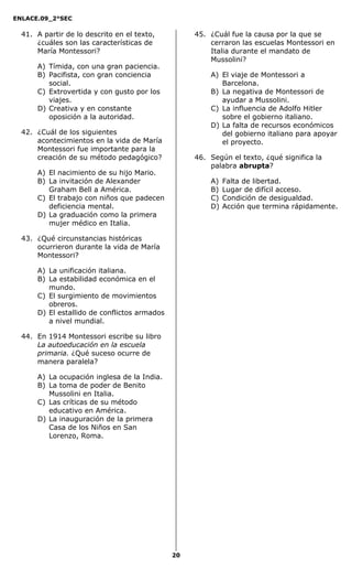 ENLACE.09_2°SEC
20
41. A partir de lo descrito en el texto,
¿cuáles son las características de
María Montessori?
A) Tímida, con una gran paciencia.
B) Pacifista, con gran conciencia
social.
C) Extrovertida y con gusto por los
viajes.
D) Creativa y en constante
oposición a la autoridad.
42. ¿Cuál de los siguientes
acontecimientos en la vida de María
Montessori fue importante para la
creación de su método pedagógico?
A) El nacimiento de su hijo Mario.
B) La invitación de Alexander
Graham Bell a América.
C) El trabajo con niños que padecen
deficiencia mental.
D) La graduación como la primera
mujer médico en Italia.
43. ¿Qué circunstancias históricas
ocurrieron durante la vida de María
Montessori?
A) La unificación italiana.
B) La estabilidad económica en el
mundo.
C) El surgimiento de movimientos
obreros.
D) El estallido de conflictos armados
a nivel mundial.
44. En 1914 Montessori escribe su libro
La autoeducación en la escuela
primaria. ¿Qué suceso ocurre de
manera paralela?
A) La ocupación inglesa de la India.
B) La toma de poder de Benito
Mussolini en Italia.
C) Las críticas de su método
educativo en América.
D) La inauguración de la primera
Casa de los Niños en San
Lorenzo, Roma.
45. ¿Cuál fue la causa por la que se
cerraron las escuelas Montessori en
Italia durante el mandato de
Mussolini?
A) El viaje de Montessori a
Barcelona.
B) La negativa de Montessori de
ayudar a Mussolini.
C) La influencia de Adolfo Hitler
sobre el gobierno italiano.
D) La falta de recursos económicos
del gobierno italiano para apoyar
el proyecto.
46. Según el texto, ¿qué significa la
palabra abrupta?
A) Falta de libertad.
B) Lugar de difícil acceso.
C) Condición de desigualdad.
D) Acción que termina rápidamente.
 