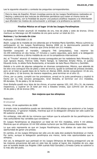 ENLACE.09_2°SEC
21
Para la clase de Español, Miriam investiga acerca de los Juegos Paralímpicos realizados en
Beijing y selecciona dos noticias de diferentes periódicos que tratan el mismo tema de
manera distinta, con la finalidad de asumir una postura analítica respecto a la información
que difunden los medios de comunicación y entregar a la profesora su opinión.
Lee la siguiente situación y contesta las preguntas correspondientes.
Finaliza México en el lugar 14 de los Juegos Paralímpicos
La delegación tricolor acumuló 10 medallas de oro, tres de plata y siete de bronce. China
mantuvo su liderazgo con 89 medallas de oro para sumar un total de 211.
Notimex / La Jornada On Line
Publicado: 17/09/2008 13:30
Beijín. Luego de la medalla de oro obtenida por el fondista Mario Santillán, México culminó su
participación en los Juegos Paralímpicos Beijing 2008 en la decimocuarta posición del
medallero con 20 preseas, mientras que China arrasó con 211 metales.
Santillán conquistó el maratón, categoría T46 (amputados), tras recorrer los
42.195 kilómetros en dos horas, 27 minutos y cuatro segundos, para darle a la delegación
mexicana su décima y última medalla de oro en la competencia internacional.
Así, el "Tricolor" alcanzó 10 metales áureos conseguidos por los nadadores Nely Miranda (2),
Juan Ignacio Reyes, Patricia Valle, Pedro Rangel, la halterista Amalia Pérez, el judoka
Eduardo Avila, la atleta Perla Bustamante, el lanzador de bala Mauro Máximo y Santillán.
Debido a la unión de algunas categorías en diversas competencias, México, que además de
los diez oros consiguió tres de plata y siete de bronce, igualó la cantidad de preseas doradas,
pero en el total se quedó lejos de lo hecho en Atenas 2004, donde conquistaron 10 de oro,
12 de plata y 12 de bronce, de manera respectiva, para terminar en el sitio 15.
China, por su parte, cumplió con los pronósticos, arrasó en la justa paralímpica y duplicó lo
hecho por su más cercano perseguidor, Gran Bretaña, al terminar con 211 medallas,
89 doradas, 70 de plata y 52 de bronce.
Gran Bretaña quedó muy lejos de los chinos, al sumar apenas 102, (42, 29 y 31, de manera
respectiva), y superar en el total por tres a Estados Unidos, que culminó con 36 oros,
35 de plata y 28 de bronce (99).
Son mejores que los olímpicos
Redacción
El Universal
Viernes, 19 de septiembre de 2008
A simple vista la estadística puede ser demoledora. De 68 atletas que asistieron a los Juegos
Paralímpicos, 17 ganaron medalla, mientras que en la delegación olímpica tan sólo cuatro de
85 subieron al podio.
Sin embargo, más allá de los números que indican que la actuación de los paralímpicos fue
más contundente hay variables que considerar.
En Juegos Paralímpicos se disputaron un total de mil 431 medallas, entre 4 mil atletas.
Mientras que en olímpicos 10 mil 500 atletas lucharon por las 958 preseas disponibles.
Lo que esto representa es que en Juegos Paralímpicos, tres atletas de cada diez tenían
oportunidad de ganar una presea.
En cambio, en los Juegos Olímpicos tan sólo uno de cada diez acabaría llevándose un metal.
Por tanto, aunque la delegación paralímpica era menor, tenía más oportunidades que la
olímpica.
Aún así, la delegación que participó en los Juegos Olímpicos de Beijing protagonizó una de
las mejores actuaciones del país en este tipo de justas al lograr dos medallas de oro, algo
que no sucedía desde Los Ángeles 1984 cuando Raúl González y Ernesto Canto se subieron a
lo más alto del podio.
 