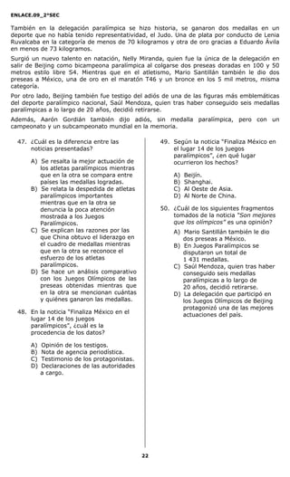 ENLACE.09_2°SEC
22
También en la delegación paralímpica se hizo historia, se ganaron dos medallas en un
deporte que no había tenido representatividad, el Judo. Una de plata por conducto de Lenia
Ruvalcaba en la categoría de menos de 70 kilogramos y otra de oro gracias a Eduardo Ávila
en menos de 73 kilogramos.
Surgió un nuevo talento en natación, Nelly Miranda, quien fue la única de la delegación en
salir de Beijing como bicampeona paralímpica al colgarse dos preseas doradas en 100 y 50
metros estilo libre S4. Mientras que en el atletismo, Mario Santillán también le dio dos
preseas a México, una de oro en el maratón T46 y un bronce en los 5 mil metros, misma
categoría.
Por otro lado, Beijing también fue testigo del adiós de una de las figuras más emblemáticas
del deporte paralímpico nacional, Saúl Mendoza, quien tras haber conseguido seis medallas
paralímpicas a lo largo de 20 años, decidió retirarse.
Además, Aarón Gordián también dijo adiós, sin medalla paralímpica, pero con un
campeonato y un subcampeonato mundial en la memoria.
47. ¿Cuál es la diferencia entre las
noticias presentadas?
A) Se resalta la mejor actuación de
los atletas paralímpicos mientras
que en la otra se compara entre
países las medallas logradas.
B) Se relata la despedida de atletas
paralímpicos importantes
mientras que en la otra se
denuncia la poca atención
mostrada a los Juegos
Paralímpicos.
C) Se explican las razones por las
que China obtuvo el liderazgo en
el cuadro de medallas mientras
que en la otra se reconoce el
esfuerzo de los atletas
paralímpicos.
D) Se hace un análisis comparativo
con los Juegos Olímpicos de las
preseas obtenidas mientras que
en la otra se mencionan cuántas
y quiénes ganaron las medallas.
48. En la noticia “Finaliza México en el
lugar 14 de los juegos
paralímpicos”, ¿cuál es la
procedencia de los datos?
A) Opinión de los testigos.
B) Nota de agencia periodística.
C) Testimonio de los protagonistas.
D) Declaraciones de las autoridades
a cargo.
49. Según la noticia “Finaliza México en
el lugar 14 de los juegos
paralímpicos”, ¿en qué lugar
ocurrieron los hechos?
A) Beijín.
B) Shanghai.
C) Al Oeste de Asia.
D) Al Norte de China.
50. ¿Cuál de los siguientes fragmentos
tomados de la noticia “Son mejores
que los olímpicos” es una opinión?
A) Mario Santillán también le dio
dos preseas a México.
B) En Juegos Paralímpicos se
disputaron un total de
1 431 medallas.
C) Saúl Mendoza, quien tras haber
conseguido seis medallas
paralímpicas a lo largo de
20 años, decidió retirarse.
D) La delegación que participó en
los Juegos Olímpicos de Beijing
protagonizó una de las mejores
actuaciones del país.
 