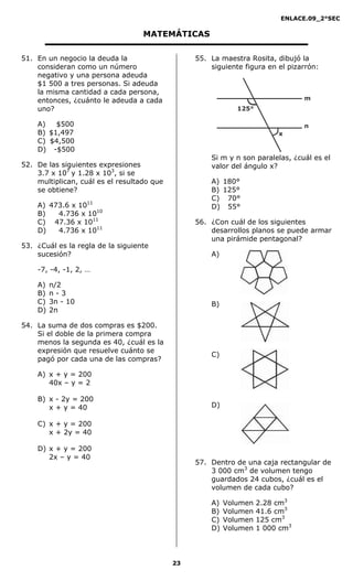 ENLACE.09_2°SEC
23
MATEMÁTICAS
51. En un negocio la deuda la
consideran como un número
negativo y una persona adeuda
$1 500 a tres personas. Si adeuda
la misma cantidad a cada persona,
entonces, ¿cuánto le adeuda a cada
uno?
A) $500
B) $1,497
C) $4,500
D) -$500
52. De las siguientes expresiones
3.7 x 107
y 1.28 x 103
, si se
multiplican, cuál es el resultado que
se obtiene?
A) 473.6 x 1011
B) 4.736 x 1010
C) 47.36 x 1011
D) 4.736 x 1011
53. ¿Cuál es la regla de la siguiente
sucesión?
-7, -4, -1, 2, …
A) n/2
B) n - 3
C) 3n - 10
D) 2n
54. La suma de dos compras es $200.
Si el doble de la primera compra
menos la segunda es 40, ¿cuál es la
expresión que resuelve cuánto se
pagó por cada una de las compras?
A) x + y = 200
40x – y = 2
B) x - 2y = 200
x + y = 40
C) x + y = 200
x + 2y = 40
D) x + y = 200
2x – y = 40
55. La maestra Rosita, dibujó la
siguiente figura en el pizarrón:
125°
x
m
n
Si m y n son paralelas, ¿cuál es el
valor del ángulo x?
A) 180°
B) 125°
C) 70°
D) 55°
56. ¿Con cuál de los siguientes
desarrollos planos se puede armar
una pirámide pentagonal?
A)
B)
C)
D)
57. Dentro de una caja rectangular de
3 000 cm3
de volumen tengo
guardados 24 cubos, ¿cuál es el
volumen de cada cubo?
A) Volumen 2.28 cm3
B) Volumen 41.6 cm3
C) Volumen 125 cm3
D) Volumen 1 000 cm3
 
