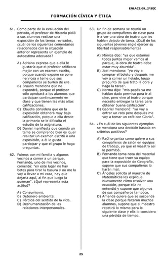 ENLACE.09_2°SEC
25
FORMACIÓN CÍVICA Y ÉTICA
61. Como parte de la evaluación del
periodo, el profesor de Historia pidió
a sus alumnos realizar una
exposición de los temas revisados,
¿cuál de los siguientes comentarios
relacionados con la situación
anterior representa un ejemplo de
autoestima adecuada?
A) Adriana expresa que a ella le
gustaría que el profesor calificara
mejor con un examen escrito,
porque cuando expone se pone
nerviosa y teme que sus
compañeros se burlen de ella.
B) Braulio menciona que no
expondrá, porque el profesor
sólo aprobará a los alumnos que
participan continuamente en
clase y que tienen las más altas
calificaciones.
C) Claudia considera que en la
exposición obtendrá muy baja
calificación, porque a ella desde
la primaria se le dificulta el
estudio de la asignatura.
D) Daniel manifiesta que cuando un
tema se comprende bien es igual
realizar un examen escrito o una
exposición, a él le gusta
participar y que el grupo le haga
preguntas.
62. Fuimos con mi familia y algunos
vecinos a comer a un parque,
Fernando, uno de mis vecinos,
comentó: "en este lugar no hay
botes para tirar la basura y no me la
voy a llevar a mi casa, hay que
dejarla aquí, al fin que luego la
queman". ¿Qué representa esta
actitud?
A) Consumismo.
B) Deterioro ambiental.
C) Pérdida del sentido de la vida.
D) Deshumanización de las
relaciones interpersonales.
63. Un fin de semana se reunió un
grupo de compañeros de clase para
ir a ver una obra de teatro que les
habían dejado de tarea. ¿Cuál de los
siguientes jóvenes eligió ejercer su
libertad responsablemente?
A) Mónica dijo: "ya que estamos
todos juntos mejor vamos al
parque, la obra de teatro debe
estar muy aburrida".
B) Joel menciona: "yo voy a
comprar el boleto y después me
voy a comer un helado, luego
pregunto de qué trató la obra y
hago la tarea".
C) Norma dijo: "mis papás ya me
habían dado permiso para ir al
cine, pero vine al teatro porque
necesito entregar la tarea para
obtener buena calificación".
D) Gabriel mencionó: "yo voy a
entrar un rato pero después me
voy a tomar un café con Gloria".
64. ¿En cuál de los siguientes ejemplos
se menciona una decisión basada en
criterios positivos?
A) Raúl organiza como quiere a sus
compañeros de salón en equipos
de trabajo, ya que el maestro así
lo permitió.
B) Fernando toma nota del material
que tiene que traer su equipo
para la exposición de Geografía,
supone que sus compañeros lo
harán mal.
C) Ángeles solicita al maestro de
Matemáticas les explique
nuevamente cómo resolver una
ecuación, porque ella no
entendió y supone que algunos
de sus compañeros tampoco.
D) Amanda quiere que se suspenda
la clase porque faltaron muchos
alumnos, supone que el maestro
repetirá lo mismo para la
siguiente clase y ella lo considera
una pérdida de tiempo.
 