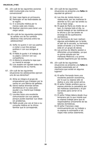 ENLACE.09_2°SEC
26
65. ¿En cuál de las siguientes acciones
está involucrada una norma
convencional?
A) Usar ropa ligera en primavera.
B) Participar en las festividades de
la región.
C) Ir a consulta médica por lo
menos cada seis meses.
D) Realizar ejercicio para tener una
mejor salud.
66.¿En cuál de los siguientes ejemplos
se señala uno de los cambios
afectivos más comunes entre los
adolescentes?
A) Sofía no quiere ir con sus padres
a visitar a sus tíos porque
prefiere ir con sus amigas al
cine.
B) A Pablo le gusta ir al trabajo de
su papá y convivir con sus
compañeros.
C) A Gloria le encanta la ropa que
su mamá le escoge.
D) Luis acepta con agrado todas las
indicaciones de su mamá.
67. ¿En cuál de las siguientes
situaciones los adolescentes ejercen
uno de sus derechos?
A) Alma se integra al grupo de
empacadores que trabajan por la
noche en una fábrica de galletas.
B) David realiza diversas tareas
domésticas en su casa para
ayudar a su mamá que trabaja
todo el día.
C) Lourdes tiene una excelente
comunicación con sus padres
porque puede expresar sus ideas
sin problemas.
D) Pablo acude una vez al mes a su
consulta médica en la clínica
familiar que le corresponde.
68. ¿En cuál de las siguientes
situaciones se presenta una falta de
equidad de género?
A) Los tíos de Julieta tienen un
restaurante, por las mañanas lo
atiende su tía y por las tardes su
tío se hace cargo.
B) El papá de María es chofer de un
taxi, lo maneja todo el día, su
mamá trabaja en las mañanas en
la oficina y por las tardes se
encarga de los quehaceres
domésticos.
C) Los hermanos de Juan realizan
algunas actividades por la tarde,
al salir de la escuela, su hermano
asiste al karate y su hermana
está en un grupo de danza.
D) Los primos de Alberto asisten a
diferentes universidades, ya que
su prima estudia por las
mañanas Medicina y su primo
estudia Ingeniería por las tardes.
69. ¿En cuál de las siguientes
situaciones se presenta una falta de
equidad ocasionada por el
machismo que existe en algunos
lugares?
A) El señor Fernando tiene una
excelente posición económica,
por lo que su esposa sólo se
dedica a una vida social activa.
B) El señor Fabián prefiere que su
esposa atienda su panadería por
las mañanas solamente y él por
las tardes para cerrar en la
noche.
C) El señor Felipe labora desde muy
temprano por lo que impide que
su esposa trabaje para que se
responsabilice únicamente de las
labores domésticas.
D) El señor Francisco viaja
continuamente por su trabajo y
su esposa lo acompaña a los
viajes más cortos solamente.
 