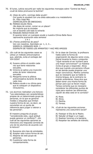 ENLACE.09_2°SEC
27
70. El lunes, Leticia escuchó por radio los siguientes mensajes sobre "Control de Peso",
¿cuál de éstos promueve la bulimia?
A) ¡Deje de sufrir, conmigo debe acudir!
Con gusto le ayudaré con una dieta adecuada a su metabolismo
Dr. Félix Vidal Mtz.
(ESPECIALISTA EN OBESIDAD)
B) PIERDA KILOS FÁCIL
¡No dejes de comer, comer es un placer!
No importa que te excedas
con el laxante LAX todo lo echarás
C) MASAJES REDUCTIVOS CM
Si quieres tener un cuerpazo acude a nuestra Clínica Bella Nova
¡aprovecha promoción esta semana!
2 X 1
D) ¿Tienes problemas de peso?
Ven con nosotros. Ejercítate ya: 1, 2, 3...
SOMOS EL GIMNASIO NÚM. 1
DISFRUTA DE TODOS LOS APARATOS Y HAZ MÁS AMIGOS
71. ¿En cuál de los siguientes casos se
utiliza un método anticonceptivo
que, además, evita al contagio del
VIH-SIDA?
A) Susana utiliza el condón cada
vez que tiene relaciones
sexuales.
B) Victoria se aplica una inyección
antes de tener relaciones
sexuales.
C) Margarita toma la píldora
anticonceptiva durante 28 días
cada mes.
D) Rebeca acude a su clínica para
que le coloquen un dispositivo
intrauterino.
72. Los alumnos realizaban una lectura:
"Los estereotipos son características
propias de un determinado grupo de
personas, en la que se generan
moldes o etiquetas que limitan
nuestra forma de ser, es decir, se
convierten en un punto de
referencia para juzgar o valorar a
las personas".
El maestro pregunta al grupo:
“considerando esto, ¿qué actitud
puede generar un conflicto?”. ¿En
cuál de las siguientes opciones se
menciona una respuesta correcta de
uno de los alumnos de acuerdo con
la lectura?
A) Buscarse otro tipo de amistades.
B) Aceptar esta nueva forma de ser.
C) Alejarse de este grupo de
personas.
D) Cuestionar esta forma de
comportamiento.
73. En la clase de Ciencias, la profesora
habla sobre la forma de
organización de algunos seres vivos,
Daniel levanta la mano y pregunta:
“¿Qué necesita el ser humano para
una mejor convivencia?” La maestra
invita al grupo a responder. Alicia
dice que cuando una persona influye
en las demás puede propiciar una
mejor convivencia. Martha comenta
que es necesario que se hable la
misma lengua, de lo contrario no
podrán entenderse. Rosa dice que
deben tener una misma forma de
pensar para que se lleven mejor.
Teresa comenta que es necesario
considerar los diferentes puntos de
vista para resolver las diferencias.
¿Quién de ellas está en lo correcto?
A) Rosa.
B) Alicia.
C) Martha.
D) Teresa.
74. ¿Cuál de las siguientes acciones
representa una costumbre social?
A) Festejar el Día de la Madre.
B) Saludar al llegar a un lugar.
C) Realizar honores a la bandera.
D) Respetar las señales de tránsito.
 