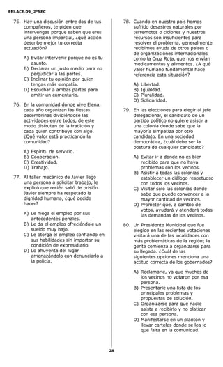 ENLACE.09_2°SEC
28
75. Hay una discusión entre dos de tus
compañeros, te piden que
intervengas porque saben que eres
una persona imparcial, ¿qué acción
describe mejor tu correcta
actuación?
A) Evitar intervenir porque no es tu
asunto.
B) Declarar un justo medio para no
perjudicar a las partes.
C) Inclinar tu opinión por quien
tengas más simpatía.
D) Escuchar a ambas partes para
emitir un comentario.
76. En la comunidad donde vive Elena,
cada año organizan las fiestas
decembrinas dividiéndose las
actividades entre todos, de este
modo disfrutan de la tradición y
cada quien contribuye con algo.
¿Qué valor está practicando la
comunidad?
A) Espíritu de servicio.
B) Cooperación.
C) Creatividad.
D) Trabajo.
77. Al taller mecánico de Javier llegó
una persona a solicitar trabajo, le
explicó que recién salió de prisión.
Javier siempre ha respetado la
dignidad humana, ¿qué decide
hacer?
A) Le niega el empleo por sus
antecedentes penales.
B) Le da el empleo ofreciéndole un
sueldo muy bajo.
C) Le otorga el empleo confiando en
sus habilidades sin importar su
condición de expresidiario.
D) Lo ahuyenta del lugar
amenazándolo con denunciarlo a
la policía.
78. Cuando en nuestro país hemos
sufrido desastres naturales por
terremotos o ciclones y nuestros
recursos son insuficientes para
resolver el problema, generalmente
recibimos ayuda de otros países o
de organizaciones internacionales
como la Cruz Roja, que nos envían
medicamentos y alimentos. ¿A qué
valor humano fundamental hace
referencia esta situación?
A) Libertad.
B) Igualdad.
C) Pluralidad.
D) Solidaridad.
79. En las elecciones para elegir al jefe
delegacional, el candidato de un
partido político no quiere asistir a
una colonia donde sabe que la
mayoría simpatiza por otro
candidato. En una sociedad
democrática, ¿cuál debe ser la
postura de cualquier candidato?
A) Evitar ir a donde no es bien
recibido para que no haya
problemas con los vecinos.
B) Asistir a todas las colonias y
establecer un diálogo respetuoso
con todos los vecinos.
C) Visitar sólo las colonias donde
sabe que puede convencer a la
mayor cantidad de vecinos.
D) Prometer que, a cambio de
votos, ayudará y atenderá todas
las demandas de los vecinos.
80. Un Presidente Municipal que fue
elegido en las recientes votaciones
visitará una de las localidades con
más problemáticas de la región; la
gente comienza a organizarse para
su llegada. ¿Cuál de las
siguientes opciones menciona una
actitud correcta de los gobernados?
A) Reclamarle, ya que muchos de
los vecinos no votaron por esa
persona.
B) Presentarle una lista de los
principales problemas y
propuestas de solución.
C) Organizarse para que nadie
asista a recibirlo y no platicar
con esa persona.
D) Manifestarse en un plantón y
llevar carteles donde se lea lo
que falta en la comunidad.
 