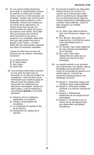 ENLACE.09_2°SEC
29
81. En una colonia habrá elecciones
para elegir al representante vecinal,
la mayoría se inclina por el señor
Jaime, quien es el más conocido; sin
embargo, impiden que se forme otro
grupo que quiere proponer a otro
candidato, incluso han evitado que
se reúnan para organizarse. La
señora Elvira dice que por ser
minoría deben ser parte del grupo
que apoya a don Jaime; don Julián
dice que aunque sean minoría
tienen derecho de reunirse y
proponer a su candidato; doña Rita
dice que sólo pueden reunirse si
apoyan a don Jaime, y el señor
Pablo dice que sólo pueden expresar
sus ideas sin proponer candidato.
¿Quién de ellos tiene la razón de
acuerdo con los valores y derechos
humanos?
A) La señora Elvira.
B) El señor Pablo.
C) Don Julián.
D) Doña Rita.
82."Los procesos electorales consisten
en una serie de pasos que se
concretan en el voto que emiten los
ciudadanos", ésta fue parte de la
información que recibió el papá de
Manuel quien fue elegido como
funcionario de casilla para las
elecciones municipales. Dentro de
estos pasos, ¿cuál corresponde a
una actividad previa a la jornada
electoral?
A) Votación de los ciudadanos
registrados en el padrón.
B) Conteo y presentación de
resultados.
C) La instalación de casillas el día
de la elección.
D) Declaración de validez de la
elección.
83. El Consejo Ciudadano de Seguridad
Pública invitó a los vecinos a la
reunión de la Colonia para tratar
sobre el problema de inseguridad
que se está presentando, algunos
vecinos propusieron estrategias para
combatir este problema. ¿Cuál de
ellos propuso una medida
adecuada?
A) Sr. Silva: Que todos evitemos
salir muy temprano y llegar muy
tarde.
B) Sra. Brenes: Que todos nos
organicemos y solicitemos apoyo
a las autoridades para la
vigilancia.
C) Sr. Álvarez: Que todos salgamos
de casa siempre acompañados
de un familiar.
D) Sra. Luna: Que todos
coloquemos en cada casa un
sistema de alarma de alta
tecnología.
84. La maestra solicitó a sus alumnos
que propusieran, por equipo, alguna
estrategia que favoreciera a la
mujer en la equidad de género en el
ámbito laboral. ¿Cuál de los
siguientes equipos propuso una
estrategia correcta?
A) Equipo 1: Asignarles cargos que
impliquen poca responsabilidad.
B) Equipo 2: Ofrecerles sueldos
menores y la mínima cantidad de
horas.
C) Equipo 3: Defenderlas
legalmente de los abusos de las
autoridades.
D) Equipo 4: Ayudarlas a que se
retiren de la vida laboral para
que desarrollen actividades
domésticas.
 