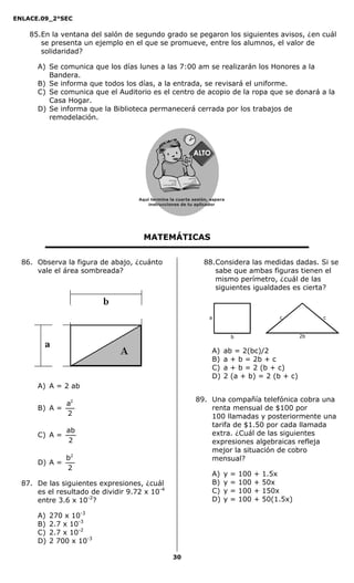 ENLACE.09_2°SEC
30
85.En la ventana del salón de segundo grado se pegaron los siguientes avisos, ¿en cuál
se presenta un ejemplo en el que se promueve, entre los alumnos, el valor de
solidaridad?
A) Se comunica que los días lunes a las 7:00 am se realizarán los Honores a la
Bandera.
B) Se informa que todos los días, a la entrada, se revisará el uniforme.
C) Se comunica que el Auditorio es el centro de acopio de la ropa que se donará a la
Casa Hogar.
D) Se informa que la Biblioteca permanecerá cerrada por los trabajos de
remodelación.
MATEMÁTICAS
86. Observa la figura de abajo, ¿cuánto
vale el área sombreada?
A) A = 2 ab
B) A =
2
a2
C) A =
2
ab
D) A =
2
b2
87. De las siguientes expresiones, ¿cuál
es el resultado de dividir 9.72 x 10-4
entre 3.6 x 10-2
?
A) 270 x 10-3
B) 2.7 x 10-3
C) 2.7 x 10-2
D) 2 700 x 10-3
88.Considera las medidas dadas. Si se
sabe que ambas figuras tienen el
mismo perímetro, ¿cuál de las
siguientes igualdades es cierta?
A) ab = 2(bc)/2
B) a + b = 2b + c
C) a + b = 2 (b + c)
D) 2 (a + b) = 2 (b + c)
89. Una compañía telefónica cobra una
renta mensual de $100 por
100 llamadas y posteriormente una
tarifa de $1.50 por cada llamada
extra. ¿Cuál de las siguientes
expresiones algebraicas refleja
mejor la situación de cobro
mensual?
A) y = 100 + 1.5x
B) y = 100 + 50x
C) y = 100 + 150x
D) y = 100 + 50(1.5x)
a
b 2b
cc
Aquí termina la cuarta sesión, espera
instrucciones de tu aplicador
Secredsasadjsadsad
asdasd
asd
asasdfasdfd
Secredsasadjsadsad
asdasd
asd
asasdfasdfd
 