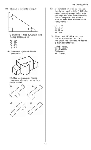 ENLACE.09_2°SEC
31
90. Observa el siguiente triángulo.
S
R
Si el ángulo R mide 30°, ¿cuál es la
medida del ángulo S?
A) 90°
B) 60°
C) 120°
D) 180°
91.Observa el siguiente cuerpo
geométrico:
¿Cuál de las siguientes figuras
representa al mismo cuerpo visto
desde arriba?
A) B)
C) D)
92. Juan elaboró un cubo cuadrangular
de volumen igual a 125 m3
. Si Pedro
quiere construir una pirámide recta
que tenga la misma área de la base
y altura del prisma que elaboró
Juan, ¿cuánto debe medir la altura
de la pirámide?
A) 5 cm
B) 15 cm
C) 25 cm
D) 75 cm
93. Miguel tiene $27.00 y Luis tiene
$15.00. ¿Cuánto tendría que
multiplicar Luis su dinero para tener
lo mismo que Miguel?
A) 0.55 veces.
B) 1.8 veces.
C) 6 veces.
D) 12 veces.
 
