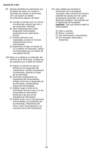 ENLACE.09_2°SEC
34
99. Daniela identifica los elementos que
se deben de tomar en cuenta al
momento de realizar la entrevista.
¿En cuál opción se señala
correctamente algunos de ellos?
A) Acordar el tiempo que va a durar
la entrevista, aclarar que van a
ser preguntas "abiertas".
B) Estar preparado para hacer
preguntas improvisadas,
presentarse con vestimenta
formal.
C) Prestar atención a las
respuestas, evaluar el nivel de
entendimiento con el
entrevistado.
D) Especificar el lugar en donde se
va a realizar la entrevista, indicar
al entrevistado que se tratará de
una plática formal.
100.Alicia va a elaborar la redacción del
informe de la entrevista, ¿cuáles son
los aspectos que sí debe de anotar?
A) Aclarar la manera en que se
definieron las preguntas del
cuestionario, cuándo se publicará
la entrevista, describir el lugar
de la entrevista.
B) Comentar ampliamente la
trayectoria del entrevistador,
señalar cómo fue el desarrollo de
la entrevista, características
físicas del entrevistado.
C) Señalar lugar y fecha de la
entrevista, forma en que va a ser
presentada la información,
personas a las que se les
entregará la información.
D) Indicar quién es la o las personas
entrevistadas, los propósitos de
la entrevista, importancia del
tema, incluir las preguntas y un
resumen de lo más importante.
101.Juan señala que durante la
entrevista con el presidente
municipal, éste comentó de manera
explícita las causas por las cuales
los bosques presentan un gran
deterioro ecológico. De acuerdo con
el significado de la palabra
explícita, ¿De qué manera habló el
entrevistado?
A) Claro y preciso.
B) Breve y confuso.
C) Con tecnicismos y brevemente.
D) Con lenguaje rebuscado y
modismos.
 