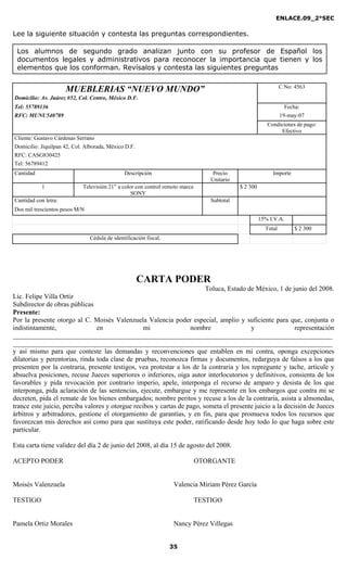 ENLACE.09_2°SEC
35
Los alumnos de segundo grado analizan junto con su profesor de Español los
documentos legales y administrativos para reconocer la importancia que tienen y los
elementos que los conforman. Revísalos y contesta las siguientes preguntas
Lee la siguiente situación y contesta las preguntas correspondientes.
MUEBLERIAS “NUEVO MUNDO” C No: 4563
Domicilio: Av. Juárez #52, Col. Centro, México D.F.
Tel: 55789136 Fecha:
RFC: MUNU540789 19-may-07
Condiciones de pago:
Efectivo
Cliente: Gustavo Cárdenas Serrano
Domicilio: Jiquilpan 42, Col. Alborada, México D.F.
RFC: CASG830425
Tel: 56789412
Cantidad Descripción Precio
Unitario
Importe
1 Televisión 21” a color con control remoto marca
SONY
$ 2 300
Cantidad con letra: Subtotal
Dos mil trescientos pesos M/N
15% I.V.A.
Total $ 2 300
Cédula de identificación fiscal.
CARTA PODER
Toluca, Estado de México, 1 de junio del 2008.
Lic. Felipe Villa Ortíz
Subdirector de obras públicas
Presente:
Por la presente otorgo al C. Moisés Valenzuela Valencia poder especial, amplio y suficiente para que, conjunta o
indistintamente, en mi nombre y representación
______________________________________________________________________________________________
______________________________________________________________________________________________
y así mismo para que conteste las demandas y reconvenciones que entablen en mi contra, oponga excepciones
dilatorias y perentorias, rinda toda clase de pruebas, reconozca firmas y documentos, redarguya de falsos a los que
presenten por la contraria, presente testigos, vea protestar a los de la contraria y los repregunte y tache, articule y
absuelva posiciones, recuse Jueces superiores o inferiores, oiga autor interlocutorios y definitivos, consienta de los
favorables y pida revocación por contrario imperio, apele, interponga el recurso de amparo y desista de los que
interponga, pida aclaración de las sentencias, ejecute, embargue y me represente en los embargos que contra mi se
decreten, pida el remate de los bienes embargados; nombre peritos y recuse a los de la contraria, asista a almonedas,
trance este juicio, perciba valores y otorgue recibos y cartas de pago, someta el presente juicio a la decisión de Jueces
árbitros y arbitradores, gestione el otorgamiento de garantías, y en fin, para que promueva todos los recursos que
favorezcan mis derechos así como para que sustituya este poder, ratificando desde hoy todo lo que haga sobre este
particular.
Esta carta tiene validez del día 2 de junio del 2008, al día 15 de agosto del 2008.
ACEPTO PODER OTORGANTE
Moisés Valenzuela Valencia Miriam Pérez García
TESTIGO TESTIGO
Pamela Ortiz Morales Nancy Pérez Villegas
 