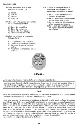 ENLACE.09_2°SEC
36
La maestra de Español solicitó a sus alumnos desarrollar el análisis del capítulo 54 de la
novela María de Jorge Isaacs para comprender la elaboración de una reseña literaria.
Lee el capítulo referido para contestar las preguntas que conllevan a dicho análisis.
102.¿Qué documento es el que se
presenta en primer lugar?
A) Recibo.
B) Factura.
C) Garantía.
D) Escritura.
103.¿Qué elemento aparece en negritas
en el primer documento?
A) Datos del expedidor.
B) Datos del comprador.
C) Costo total del producto.
D) Descripción del producto.
104.¿Qué elemento de la carta poder
falta por llenar?
A) Duración del poder otorgado.
B) Fundamento que le da legalidad.
C) Razón por la que se otorga el
poder.
D) Personas o autoridades a las que
se dirige.
105.¿Cuál es la razón por la que es
importante utilizar la firma en
documentos como la carta poder?
A) Es una forma de identificación
ante las autoridades.
B) Es un requisito legal necesario en
la realización de trámites.
C) Es una exigencia administrativa
al ser ciudadano mexicano.
D) Es un sello personal con el que
se expresa conformidad con lo
establecido.
ESPAÑOL
Lee la siguiente situación y contesta las preguntas correspondientes:
María
Hacía dos semanas que estaba yo en Londres, y una noche recibí cartas de la familia. Rompí
con mano trémula el paquete, cerrado con el sello de mi padre.
Había una carta de María. Antes de desdoblarla, busqué en ella aquel perfume demasiado
conocido para mí de la mano que lo había escrito: aún lo conservaba; en sus pliegues iba un
pedacito de cáliz de azucena. Mis ojos nublados quisieron inútilmente leer las primeras
líneas. Abrí uno de los balcones de mi cuarto, porque parecía no serme suficiente el aire que
había en él... ¡Rosales del huerto de mis amores!... ¡montañas americanas, montañas
mías...! ¡noches azules! La inmensa ciudad, rumorosa aún y medio embozada en su ropaje
de humo, semejaba dormir bajo los densos cortinajes de un cielo plomizo. Una ráfaga de
cierzo azotó mi rostro penetrando en la habitación. Aterrado junté las hojas del balcón; y
solo con mi dolor, al menos solo, lloré largo tiempo rodeado de oscuridad.
He aquí algunos fragmentos de la carta de María:
Aquí termina la quinta sesión, espera
instrucciones de tu aplicador
Secredsasadjsadsad
asdasd
asd
asasdfasdfd
Secredsasadjsadsad
asdasd
asd
asasdfasdfd
 