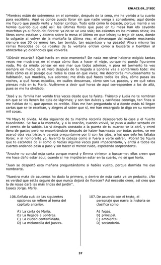 ENLACE.09_2°SEC
37
“Mientras están de sobremesa en el comedor, después de la cena, me he venido a tu cuarto
para escribirte. Aquí es donde puedo llorar sin que nadie venga a consolarme; aquí donde
me figuro que puedo verte y hablar contigo. Todo está como lo dejaste, porque mamá y yo
hemos querido que esté así: las últimas flores que puse en tu mesa han ido cayendo
marchitas ya al fondo del florero: ya no se ve una sola; los asientos en los mismos sitios; los
libros como estaban y abierto sobre la mesa el último en que leíste; tu traje de caza, donde
lo colgaste al volver de la montaña la última vez; el almanaque del estante mostrando
siempre ese 30 de enero ¡ay, tan temido, tan espantoso y ya pasado! Ahora mismo las
ramas florecidas de los rosales de tu ventana entran como a buscarte y tiemblan al
abrazarlas yo diciéndoles que volverás.
”¿Dónde estarás? ¿Qué harás en este momento? De nada me sirve haberte exigido tantas
veces me mostraras en el mapa cómo ibas a hacer el viaje, porque no puedo figurarme
nada. Me da miedo pensar en ese mar que todos admiran, y para mi tormento te veo
siempre en medio de él. Pero después de tu llegada a Londres vas a contármelo todo: me
dirás cómo es el paisaje que rodea la casa en que vives; me describirás minuciosamente tu
habitación, sus muebles, sus adornos; me dirás qué haces todos los días, cómo pasas las
noches, a qué horas estudias, en cuáles descansas, cómo son tus paseos, y en qué ratos
piensas más en tu María. Vuélveme a decir qué horas de aquí corresponden a las de allá,
pues se me ha olvidado.
”José y su familia han venido tres veces desde que te fuiste. Tránsito y Lucía no te nombran
sin que se les llenen los ojos de lágrimas; y son tan dulces y cariñosas conmigo, tan finas si
me hablan de ti, que apenas es creíble. Ellas me han preguntado si a donde estás tú llegan
cartas que se te escriban, y alegres al saber que sí, me han encargado te diga en su nombre
mil cosas.
”Ni Mayo te olvida. Al día siguiente de tu marcha recorría desesperado la casa y el huerto
buscándote. Se fue a la montaña, y a la oración, cuando volvió, se puso a aullar sentado en
el cerrito de la subida. Lo vi después acostado a la puerta de tu cuarto: se la abrí, y entró
lleno de gusto; pero no encontrándote después de haber husmeado por todas partes, se me
acercó otra vez triste, y parecía preguntarme por ti con los ojos, a los que sólo les faltaba
llorar; y al nombrarte yo, levantó la cabeza como si fuera a verte entrar. ¡Pobre! Se figura
que te escondes de él como lo hacías algunas veces para impacientarlo, y entra a todos los
cuartos andando paso a paso y sin hacer el menor ruido, esperando sorprenderte.
”Anoche no concluí esta carta porque mamá y Emma vinieron a buscarme; ellas creen que
me hace daño estar aquí, cuando si me impidieran estar en tu cuarto, no sé qué haría.
”Juan se despertó esta mañana preguntándome si habías vuelto, porque dormida me oye
nombrarte.
”Nuestra mata de azucenas ha dado la primera, y dentro de esta carta va un pedacito. ¿No
es verdad que estás seguro de que nunca dejará de florecer? Así necesito creer, así creo que
la de rosas dará las más lindas del jardín”.
Isaacs Jorge. María.
106.Señala cuál de las siguientes
opciones se refiere al tema del
capítulo anterior.
A) La carta de María.
B) La llegada a Londres.
C) La ciudad contaminada.
D) La melancolía del jueves.
107.De acuerdo con el texto, el
personaje que narra la historia se
clasifica como
A) fugaz.
B) principal.
C) ambiental.
D) secundario.
 