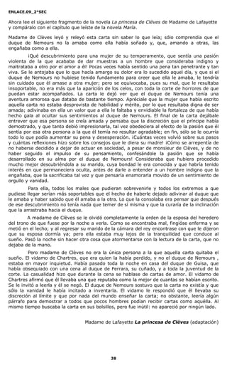 ENLACE.09_2°SEC
38
Ahora lee el siguiente fragmento de la novela La princesa de Cléves de Madame de Lafayette
y compáralo con el capítulo que leíste de la novela María.
Madame de Clèves leyó y releyó esta carta sin saber lo que leía; sólo comprendía que el
duque de Nemours no la amaba como ella había soñado y, que, amando a otras, las
engañaba como a ella.
¡Qué descubrimiento para una mujer de su temperamento, que sentía una pasión
violenta de la que acababa de dar muestras a un hombre que consideraba indigno y
maltrataba a otro por el amor a él! Pocas veces había sentido una pena tan penetrante y tan
viva. Se le antojaba que lo que hacía amargo su dolor era lo sucedido aquel día, y que si el
duque de Nemours no hubiese tenido fundamento para creer que ella le amaba, le tendría
sin cuidado que él amase a otra mujer; pero se equivocaba, pues su mal, que le resultaba
insoportable, no era más que la aparición de los celos, con toda la corte de horrores de que
puedan estar acompañados. La carta le dejó ver que el duque de Nemours tenía una
aventura amorosa que databa de bastante tiempo. Apréciale que la mujer que había escrito
aquella carta no estaba desprovista de habilidad y mérito, por lo que resultaba digna de ser
amada; adivinaba en ella un valor que a ella le faltaba y envidiable la fortaleza de que había
hecho gala al ocultar sus sentimientos al duque de Nemours. El final de la carta dejábale
entrever que esa persona se creía amada y pensaba que la discreción que el príncipe había
demostrado, y que tanto debió impresionarla, tal vez obedeciera al efecto de la pasión que él
sentía por esa otra persona a la que él temía no resultar agradable; en fin, sólo se le ocurría
todo lo que podía aumentar su pena y desesperación. ¡Cuántas veces volvió sobre sus pasos
y cuántas reflexiones hizo sobre los consejos que le diera su madre! ¡Cómo se arrepentía de
no haberse decidido a dejar de actuar en sociedad, a pesar de monsieur de Clèves, y de no
haber seguido el impulso de su pensamiento, confesándole la pasión que se había
desarrollado en su alma por el duque de Nemours! Consideraba que hubiera procedido
mucho mejor descubriéndola a su marido, cuya bondad le era conocida y que habría tenido
interés en que permaneciera oculta, antes de darle a entender a un hombre indigno que la
engañaba, que la sacrificaba tal vez y que pensaría enamorarla movido de un sentimiento de
orgullo y vanidad.
Para ella, todos los males que pudieran sobrevenirle y todos los extremos a que
pudiese llegar serían más soportables que el hecho de haberle dejado adivinar al duque que
le amaba y haber sabido que él amaba a la otra. Lo que la consolaba era pensar que después
de ese descubrimiento no tenía nada que temer de sí misma y que la curaría de la inclinación
que la arrastraba hacia el duque.
A madame de Clèves se le olvidó completamente la orden de la esposa del heredero
del trono de que fuese por la noche a verla. Como se encontraba mal, fingióse enferma y se
metió en el lecho; y al regresar su marido de la cámara del rey encontrase con que le dijeron
que su esposa dormía ya; pero ella estaba muy lejos de la tranquilidad que conduce al
sueño. Pasó la noche sin hacer otra cosa que atormentarse con la lectura de la carta, que no
dejaba de la mano.
Pero madame de Clèves no era la única persona a la que aquella carta quitaba el
sueño. El vidamo de Chartres, que era quien la había perdido, y no el duque de Nemours ,
estaba en mayor inquietud. Había pasado toda la noche en casa del duque de Guisa, que
había obsequiado con una cena al duque de Ferrara, su cuñado, y a toda la juventud de la
corte. La casualidad hizo que durante la cena se hablase de cartas de amor. El vidamo de
Chartres afirmó que él llevaba una que reputaba como la mejor de cuantas se habían escrito.
Se le invitó a leerla y él se negó. El duque de Nemours sostuvo que la carta no existía y que
sólo la vanidad le había incitado a inventarla. El vidamo le respondió que él llevaba su
discreción al límite y que por nada del mundo enseñar la carta; no obstante, leería algún
párrafo para demostrar a todos que pocos hombres podían recibir cartas como aquélla. Al
mismo tiempo buscaba la carta en sus bolsillos, pero fue inútil: no apareció por ningún lado.
Madame de Lafayette La princesa de Clèves (adaptación)
 