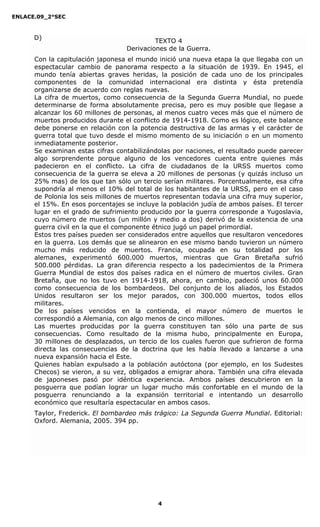 ENLACE.09_2°SEC
4
TEXTO 4
Derivaciones de la Guerra.
Con la capitulación japonesa el mundo inició una nueva etapa la que llegaba con un
espectacular cambio de panorama respecto a la situación de 1939. En 1945, el
mundo tenía abiertas graves heridas, la posición de cada uno de los principales
componentes de la comunidad internacional era distinta y ésta pretendía
organizarse de acuerdo con reglas nuevas.
La cifra de muertos, como consecuencia de la Segunda Guerra Mundial, no puede
determinarse de forma absolutamente precisa, pero es muy posible que llegase a
alcanzar los 60 millones de personas, al menos cuatro veces más que el número de
muertos producidos durante el conflicto de 1914-1918. Como es lógico, este balance
debe ponerse en relación con la potencia destructiva de las armas y el carácter de
guerra total que tuvo desde el mismo momento de su iniciación o en un momento
inmediatamente posterior.
Se examinan estas cifras contabilizándolas por naciones, el resultado puede parecer
algo sorprendente porque alguno de los vencedores cuenta entre quienes más
padecieron en el conflicto. La cifra de ciudadanos de la URSS muertos como
consecuencia de la guerra se eleva a 20 millones de personas (y quizás incluso un
25% mas) de los que tan sólo un tercio serían militares. Porcentualmente, esa cifra
supondría al menos el 10% del total de los habitantes de la URSS, pero en el caso
de Polonia los seis millones de muertos representan todavía una cifra muy superior,
el 15%. En esos porcentajes se incluye la población judía de ambos países. El tercer
lugar en el grado de sufrimiento producido por la guerra corresponde a Yugoslavia,
cuyo número de muertos (un millón y medio a dos) derivó de la existencia de una
guerra civil en la que el componente étnico jugó un papel primordial.
Estos tres países pueden ser considerados entre aquellos que resultaron vencedores
en la guerra. Los demás que se alinearon en ese mismo bando tuvieron un número
mucho más reducido de muertos. Francia, ocupada en su totalidad por los
alemanes, experimentó 600.000 muertos, mientras que Gran Bretaña sufrió
500.000 pérdidas. La gran diferencia respecto a los padecimientos de la Primera
Guerra Mundial de estos dos países radica en el número de muertos civiles. Gran
Bretaña, que no los tuvo en 1914-1918, ahora, en cambio, padeció unos 60.000
como consecuencia de los bombardeos. Del conjunto de los aliados, los Estados
Unidos resultaron ser los mejor parados, con 300.000 muertos, todos ellos
militares.
De los países vencidos en la contienda, el mayor número de muertos le
correspondió a Alemania, con algo menos de cinco millones.
Las muertes producidas por la guerra constituyen tan sólo una parte de sus
consecuencias. Como resultado de la misma hubo, principalmente en Europa,
30 millones de desplazados, un tercio de los cuales fueron que sufrieron de forma
directa las consecuencias de la doctrina que les había llevado a lanzarse a una
nueva expansión hacia el Este.
Quienes habían expulsado a la población autóctona (por ejemplo, en los Sudestes
Checos) se vieron, a su vez, obligados a emigrar ahora. También una cifra elevada
de japoneses pasó por idéntica experiencia. Ambos países descubrieron en la
posguerra que podían lograr un lugar mucho más confortable en el mundo de la
posguerra renunciando a la expansión territorial e intentando un desarrollo
económico que resultaría espectacular en ambos casos.
Taylor, Frederick. El bombardeo más trágico: La Segunda Guerra Mundial. Editorial:
Oxford. Alemania, 2005. 394 pp.
D)
 