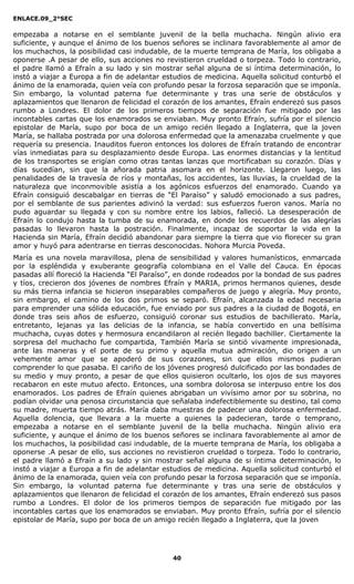 ENLACE.09_2°SEC
40
empezaba a notarse en el semblante juvenil de la bella muchacha. Ningún alivio era
suficiente, y aunque el ánimo de los buenos señores se inclinara favorablemente al amor de
los muchachos, la posibilidad casi indudable, de la muerte temprana de María, los obligaba a
oponerse .A pesar de ello, sus acciones no revistieron crueldad o torpeza. Todo lo contrario,
el padre llamó a Efraín a su lado y sin mostrar señal alguna de si íntima determinación, lo
instó a viajar a Europa a fin de adelantar estudios de medicina. Aquella solicitud conturbó el
ánimo de la enamorada, quien veía con profundo pesar la forzosa separación que se imponía.
Sin embargo, la voluntad paterna fue determinante y tras una serie de obstáculos y
aplazamientos que llenaron de felicidad el corazón de los amantes, Efraín enderezó sus pasos
rumbo a Londres. El dolor de los primeros tiempos de separación fue mitigado por las
incontables cartas que los enamorados se enviaban. Muy pronto Efraín, sufría por el silencio
epistolar de María, supo por boca de un amigo recién llegado a Inglaterra, que la joven
María, se hallaba postrada por una dolorosa enfermedad que la amenazaba cruelmente y que
requería su presencia. Inauditos fueron entonces los dolores de Efraín tratando de encontrar
vías inmediatas para su desplazamiento desde Europa. Las enormes distancias y la lentitud
de los transportes se erigían como otras tantas lanzas que mortificaban su corazón. Días y
días sucedían, sin que la añorada patria asomara en el horizonte. Llegaron luego, las
penalidades de la travesía de ríos y montañas, los accidentes, las lluvias, la crueldad de la
naturaleza que inconmovible asistía a los agónicos esfuerzos del enamorado. Cuando ya
Efraín consiguió descabalgar en tierras de “El Paraíso” y saludó emocionado a sus padres,
por el semblante de sus parientes adivinó la verdad: sus esfuerzos fueron vanos. María no
pudo aguardar su llegada y con su nombre entre los labios, falleció. La desesperación de
Efraín lo condujo hasta la tumba de su enamorada, en donde los recuerdos de las alegrías
pasadas lo llevaron hasta la postración. Finalmente, incapaz de soportar la vida en la
Hacienda sin María, Efraín decidió abandonar para siempre la tierra que vio florecer su gran
amor y huyó para adentrarse en tierras desconocidas. Nohora Murcia Poveda.
María es una novela maravillosa, plena de sensibilidad y valores humanísticos, enmarcada
por la espléndida y exuberante geografía colombiana en el Valle del Cauca. En épocas
pasadas allí floreció la Hacienda “El Paraíso”, en donde rodeados por la bondad de sus padres
y tíos, crecieron dos jóvenes de nombres Efraín y MARIA, primos hermanos quienes, desde
su más tierna infancia se hicieron inseparables compañeros de juego y alegría. Muy pronto,
sin embargo, el camino de los dos primos se separó. Efraín, alcanzada la edad necesaria
para emprender una sólida educación, fue enviado por sus padres a la ciudad de Bogotá, en
donde tras seis años de esfuerzo, consiguió coronar sus estudios de bachillerato. María,
entretanto, lejanas ya las delicias de la infancia, se había convertido en una bellísima
muchacha, cuyas dotes y hermosura encandilaron al recién llegado bachiller. Ciertamente la
sorpresa del muchacho fue compartida, También María se sintió vivamente impresionada,
ante las maneras y el porte de su primo y aquella mutua admiración, dio origen a un
vehemente amor que se apoderó de sus corazones, sin que ellos mismos pudieran
comprender lo que pasaba. El cariño de los jóvenes progresó dulcificado por las bondades de
su medio y muy pronto, a pesar de que ellos quisieron ocultarlo, los ojos de sus mayores
recabaron en este mutuo afecto. Entonces, una sombra dolorosa se interpuso entre los dos
enamorados. Los padres de Efraín quienes abrigaban un vivísimo amor por su sobrina, no
podían olvidar una penosa circunstancia que señalaba indefectiblemente su destino, tal como
su madre, muerta tiempo atrás. María daba muestras de padecer una dolorosa enfermedad.
Aquella dolencia, que llevara a la muerte a quienes la padecieran, tarde o temprano,
empezaba a notarse en el semblante juvenil de la bella muchacha. Ningún alivio era
suficiente, y aunque el ánimo de los buenos señores se inclinara favorablemente al amor de
los muchachos, la posibilidad casi indudable, de la muerte temprana de María, los obligaba a
oponerse .A pesar de ello, sus acciones no revistieron crueldad o torpeza. Todo lo contrario,
el padre llamó a Efraín a su lado y sin mostrar señal alguna de si íntima determinación, lo
instó a viajar a Europa a fin de adelantar estudios de medicina. Aquella solicitud conturbó el
ánimo de la enamorada, quien veía con profundo pesar la forzosa separación que se imponía.
Sin embargo, la voluntad paterna fue determinante y tras una serie de obstáculos y
aplazamientos que llenaron de felicidad el corazón de los amantes, Efraín enderezó sus pasos
rumbo a Londres. El dolor de los primeros tiempos de separación fue mitigado por las
incontables cartas que los enamorados se enviaban. Muy pronto Efraín, sufría por el silencio
epistolar de María, supo por boca de un amigo recién llegado a Inglaterra, que la joven
 