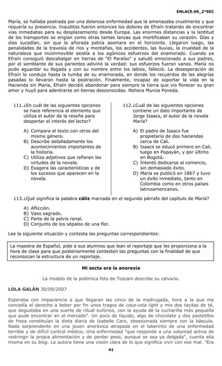 ENLACE.09_2°SEC
41
María, se hallaba postrada por una dolorosa enfermedad que la amenazaba cruelmente y que
requería su presencia. Inauditos fueron entonces los dolores de Efraín tratando de encontrar
vías inmediatas para su desplazamiento desde Europa. Las enormes distancias y la lentitud
de los transportes se erigían como otras tantas lanzas que mortificaban su corazón. Días y
días sucedían, sin que la añorada patria asomara en el horizonte. Llegaron luego, las
penalidades de la travesía de ríos y montañas, los accidentes, las lluvias, la crueldad de la
naturaleza que inconmovible asistía a los agónicos esfuerzos del enamorado. Cuando ya
Efraín consiguió descabalgar en tierras de “El Paraíso” y saludó emocionado a sus padres,
por el semblante de sus parientes adivinó la verdad: sus esfuerzos fueron vanos. María no
pudo aguardar su llegada y con su nombre entre los labios, falleció. La desesperación de
Efraín lo condujo hasta la tumba de su enamorada, en donde los recuerdos de las alegrías
pasadas lo llevaron hasta la postración. Finalmente, incapaz de soportar la vida en la
Hacienda sin María, Efraín decidió abandonar para siempre la tierra que vio florecer su gran
amor y huyó para adentrarse en tierras desconocidas. Nohora Murcia Poveda.
111.¿En cuál de las siguientes opciones
se hace referencia al elemento que
utiliza el autor de la reseña para
despertar el interés del lector?
A) Compara el texto con otros del
mismo género.
B) Describe detalladamente los
acontecimientos importantes de
la historia.
C) Utiliza adjetivos que refieren las
virtudes de la novela.
D) Exagera las características y de
los sucesos que aparecen en la
novela.
112.¿Cuál de las siguientes opciones
contiene un dato importante de
Jorge Isaacs, el autor de la novela
María?
A) El padre de Isaacs fue
propietario de dos haciendas
cerca de Cali.
B) Isaacs se educó primero en Cali,
luego en Popayán, y por último
en Bogotá.
C) Intentó dedicarse al comercio,
sin demasiado éxito.
D) María se publicó en 1867 y tuvo
un éxito inmediato, tanto en
Colombia como en otros países
latinoamericanos.
113.¿Qué significa la palabra cáliz marcada en el segundo párrafo del capítulo de María?
A) Aflicción.
B) Vaso sagrado.
C) Parte de la pelvis renal.
D) Conjunto de los sépalos de una flor.
Lee la siguiente situación y contesta las preguntas correspondientes:
Mi secta era la anorexia
La modelo de la polémica foto de Toscani describe su calvario.
LOLA GALÁN 30/09/2007
Esperaba con impaciencia a que llegaran las cinco de la madrugada, hora a la que me
concedía el derecho a beber por fin unos tragos de coca-cola light y mis dos tacitas de té,
que degustaba en una suerte de ritual eufórico, con la ayuda de la cucharilla más pequeña
que pude encontrar en el mercado". Un poco de líquido, algo de chocolate y dos pastelillos
de fresa constituían la dieta diaria de Isabelle Caro, obsesionada siempre con la báscula.
Nada sorprendente en una joven anoréxica atrapada en el laberinto de una enfermedad
terrible y de difícil control médico. Una enfermedad "que responde a una voluntad activa de
restringir la propia alimentación y de perder peso, aunque se sea ya delgada", cuenta ella
misma en su blog. La autora tiene una visión clara de lo que significa vivir con ese mal. "Era
La maestra de Español, pide a sus alumnos que lean el reportaje que les proporciona a la
hora de clase para que posteriormente contesten las preguntas con la finalidad de que
reconozcan la estructura de un reportaje.
 
