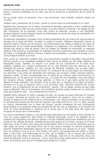 ENLACE.09_2°SEC
42
como la prisionera de una secta de la que yo misma era el gurú. Rechazaba todo deseo, todo
placer; nociones prohibidas en mi vida, que iba en busca de la perfección de un ideal de
pureza".
No se puede tratar la anorexia, sino a las anoréxicas, dice Isabelle, enferma desde los
13 años.
Isabelle Caro, parisiense, de 27 años, cuenta su lucha contra la enfermedad en un 'blog'
Isabelle Caro, parisiense, de 27 años, residente en Marsella, aspirante a actriz, exhibicionista
supuestamente en aras de una buena causa -la lucha contra la anorexia-, ha dejado de ser
esa "prisionera" de la anorexia, como ella misma se describe, gracias a una fotografía.
Aunque todavía no haya logrado vencer la enfermedad, se siente ya capaz de combatirla con
éxito. Y todo gracias a una foto.
Su desnudo esquelético, escogido como reclamo publicitario de una marca de ropa durante la
semana de la moda de Milán, ha dado la vuelta al mundo. ¿Objetivo declarado? Llamar la
atención sobre el drama de la anorexia, una enfermedad que atrapa a decenas de miles de
adolescentes en el mundo desarrollado, incapaces de adaptarse a la configuración física y
mental que exige la vida de adulto. Pero la imagen de Isabelle ha alcanzado un segundo
objetivo más lucrativo, el escándalo ha ampliado el efecto publicitario que buscaba la marca
de moda -y el fotógrafo Oliviero Toscani, maestro del escándalo-, y la fama ha tocado con su
varita mágica también a la chica.
Pero ¿quién es realmente Isabelle Caro, esa desconocida aupada al estrellato seguramente
efímero gracias a un escándalo mediático? Ella misma se explica en dos blogs repletos de
fotografías suyas. Isabelle, en biquini a la vuelta de sus vacaciones en la Costa Azul.
Isabelle, posando con vestido transparente de un rojo brillante para las cámaras de una
fotógrafa de prensa. Isabelle, con sus vecinas de Marsella. Isabelle, con su gato Satín.
Isabelle por todas partes. Siempre sonriente. En cualquiera de sus dos blogs. Uno dedicado a
sus aficiones y sus señas de identidad más externas, por así decir: edad, currículo artístico,
pasiones vitales. El otro, monopolizado por el relato de su infancia, poco convencional; su
adolescencia, en las garras de la anorexia ya, y su paso por los hospitales, a los que dedica
las mayores críticas. Isabelle anuncia, además, un libro en el que dará cuenta con todo
detalle de estos episodios. Por ejemplo, el de su paso por un hospital de la región de Hauts-
de-Seine en el que la trataron como a una anoréxica más. "Querían aislarme del mundo
exterior, era el tratamiento de las anoréxicas", cuenta. "No se daban cuenta de que cada
caso es diferente. Ése es el problema, me humillaron durante cuatro meses con un control de
peso para dejarme salir... ¡Era simplemente el horror!".
Isabelle tenía entonces 23 años y pesaba 26 kilos. Su cuerpo era poco más que un montón
de huesos, teniendo en cuenta sus 1.63 centímetros de estatura. Vivía con su madre, y
estaba ya segura de los orígenes de su enfermedad: una infancia anómala. La anorexia era
la consecuencia directa de una vida de reclusión casi total entre los 4 y los 11 años, cuando
su madre, obsesionada con el paso del tiempo, decidió protegerla de esa contingencia
encerrándola en el pequeño chalé que compartían las dos con su padrastro, a las afueras de
París. El amor desbordante y obsesivo de la mujer que lo era todo para ella acabó por
arrojarla en brazos de la enfermedad.
Un nuevo tratamiento médico y una psicoterapia adecuada han permitido a Caro afrontar la
vida con nuevo optimismo. Ella misma lo confiesa encantada, junto a los detalles de su
colaboración fotográfica con Oliviero Toscani y de las múltiples apariciones mediáticas que ha
tenido en las últimas semanas. Isabelle parece más segura de sí misma, aunque no lo tiene
todo claro. A los 27 años, otra cosa sería sorprendente. Pero a la luz de las decisiones que ha
sido capaz de tomar y del pulso firme con el que parece manejar su carrera profesional,
parecen totalmente desfasados algunos de los comentarios que figuran en su blog. "¿Quién
soy? La verdad es que no lo sé. Una artista, una actriz, una apasionada del teatro y, sobre
todo y ante todo, una enamorada de la vida, de su belleza y de la riqueza del universo
terrestre que nos ofrece la naturaleza... Sin embargo, cada día se me presenta como una
lucha permanente contra la anorexia... Anna, esta Anna, esta enfermedad a la que yo llamo
Anna: la anorexia, que vive en mí desde que cumplí los 13 años".
 