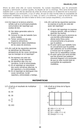 ENLACE.09_2°SEC
43
Ahora se abre ante ella un nuevo horizonte. Su cuerpo esquelético, que ha provocado
disgusto y admiración a partes iguales, ha dejado de ser su enemigo. Pero sería terrible que
Isabelle Caro -y con ella las decenas de miles de chicas presas en el laberinto de la anorexia-
hubiera llegado a la conclusión, a sus 27 años, de que en este mundo todo es susceptible de
explotación mediática. Lo bueno y lo malo. Lo sano y lo enfermo. Y que la lección de todo
esto fuera que después de todo le debe la fama a ese cuerpo esquelético, a la anorexia.
114.Con base en la lectura anterior,
señala cuál es el principal propósito
comunicativo del reportaje que
acabas de leer.
A) Dar datos generales sobre la
anorexia.
B) Conocer la vida de Isabelle Caro
como modelo.
C) Tomar conciencia de este
trastorno alimenticio.
D) Proporcionar datos estadísticos
de los casos de anorexia.
115.¿En cuál de las siguientes opciones
se identifican las diferentes
perspectivas de las voces narrativas
que se manejan en el reportaje?
A) Se expresa una sola voz
narrativa, la del reportero.
B) Se identifica sólo una voz
narrativa, la de la entrevistada.
C) En el reportaje se vislumbran
dos voces narrativas alternas, la
del reportero y la entrevistada.
D) En el reportaje se distinguen tres
voces narrativas: la del
reportero, entrevistado y testigo.
116.¿En cuál de las siguientes opciones
se expresa el punto de vista del
autor del reportaje?
A) El autor del reportaje no expresa
ninguna opinión, sólo se limita a
describir los hechos
B) El autor opina que la anorexia es
una terrible enfermedad que
afecta tanto física como
emocionalmente a la persona
que la padece.
C) El autor opina que Isabella Caro
es una persona que ha podido
salir adelante con la enfermedad
e incluso que ha surgido a la
fama con su esquelético cuerpo.
D) El autor opina que sería terrible
que las jóvenes que padecen
anorexia llegaran a la conclusión
de que en este mundo todo es
susceptible de explotación
mediática.
MATEMÁTICAS
117.¿Cuál es el resultado de multiplicar
33
X 32
?
A) 54
B) 30
C)
6
9
D) 243
118.¿Cuál es el área de la figura
siguiente?
m
o
s t x
A) m(s + t + x) + o
B) (m + o)(stx)
C) (m + o)(s + t + x)
D) (mo)(s + t + x)
 