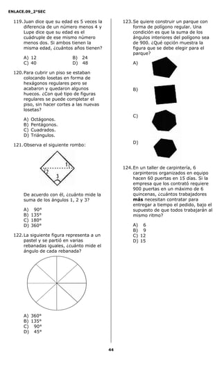 ENLACE.09_2°SEC
44
119.Juan dice que su edad es 5 veces la
diferencia de un número menos 4 y
Lupe dice que su edad es el
cuádruple de ese mismo número
menos dos. Si ambos tienen la
misma edad, ¿cuántos años tienen?
A) 12 B) 24
C) 40 D) 48
120.Para cubrir un piso se estaban
colocando losetas en forma de
hexágonos regulares pero se
acabaron y quedaron algunos
huecos. ¿Con qué tipo de figuras
regulares se puede completar el
piso, sin hacer cortes a las nuevas
losetas?
A) Octágonos.
B) Pentágonos.
C) Cuadrados.
D) Triángulos.
121.Observa el siguiente rombo:
De acuerdo con él, ¿cuánto mide la
suma de los ángulos 1, 2 y 3?
A) 90°
B) 135°
C) 180°
D) 360°
122.La siguiente figura representa a un
pastel y se partió en varias
rebanadas iguales, ¿cuánto mide el
ángulo de cada rebanada?
A) 360°
B) 135°
C) 90°
D) 45°
123.Se quiere construir un parque con
forma de polígono regular. Una
condición es que la suma de los
ángulos interiores del polígono sea
de 900. ¿Qué opción muestra la
figura que se debe elegir para el
parque?
A)
B)
C)
D)
124.En un taller de carpintería, 6
carpinteros organizados en equipo
hacen 60 puertas en 15 días. Si la
empresa que los contrató requiere
900 puertas en un máximo de 6
quincenas, ¿cuántos trabajadores
más necesitan contratar para
entregar a tiempo el pedido, bajo el
supuesto de que todos trabajarán al
mismo ritmo?
A) 6
B) 9
C) 12
D) 15
 