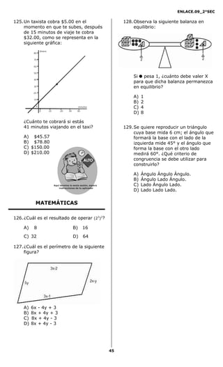ENLACE.09_2°SEC
45
125.Un taxista cobra $5.00 en el
momento en que te subes, después
de 15 minutos de viaje te cobra
$32.00, como se representa en la
siguiente gráfica:
10
20
30
40
50
60
70
80
0
0 10 20 30 40
dinero
minutos
¿Cuánto te cobrará si estás
41 minutos viajando en el taxi?
A) $45.57
B) $78.80
C) $150.00
D) $210.00
MATEMÁTICAS
126.¿Cuál es el resultado de operar (23
)2
?
A) 8 B) 16
C) 32 D) 64
127.¿Cuál es el perímetro de la siguiente
figura?
A) 6x - 4y + 3
B) 8x + 4y + 3
C) 8x + 4y - 3
D) 8x + 4y - 3
128.Observa la siguiente balanza en
equilibrio:
Si pesa 1, ¿cuánto debe valer X
para que dicha balanza permanezca
en equilibrio?
A) 1
B) 2
C) 4
D) 8
129.Se quiere reproducir un triángulo
cuya base mida 6 cm; el ángulo que
formará la base con el lado de la
izquierda mide 45° y el ángulo que
forma la base con el otro lado
medirá 60°. ¿Qué criterio de
congruencia se debe utilizar para
construirlo?
A) Ángulo Ángulo Ángulo.
B) Ángulo Lado Ángulo.
C) Lado Ángulo Lado.
D) Lado Lado Lado.
Aquí termina la sexta sesión, espera
instrucciones de tu aplicador
Secredsasadjsadsad
asdasd
asd
asasdfasdfd
Secredsasadjsadsad
asdasd
asd
asasdfasdfd
 