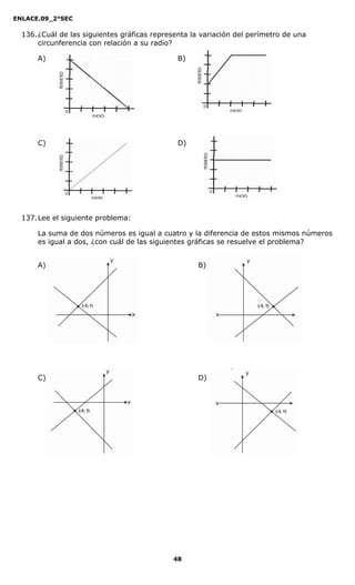 ENLACE.09_2°SEC
48
136.¿Cuál de las siguientes gráficas representa la variación del perímetro de una
circunferencia con relación a su radio?
A) B)
C) D)
137.Lee el siguiente problema:
La suma de dos números es igual a cuatro y la diferencia de estos mismos números
es igual a dos, ¿con cuál de las siguientes gráficas se resuelve el problema?
A) B)
C) D)
 