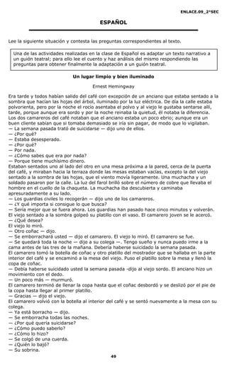 ENLACE.09_2°SEC
49
ESPAÑOL
Lee la siguiente situación y contesta las preguntas correspondientes al texto.
Un lugar limpio y bien iluminado
Ernest Hemingway
Era tarde y todos habían salido del café con excepción de un anciano que estaba sentado a la
sombra que hacían las hojas del árbol, iluminado por la luz eléctrica. De día la calle estaba
polvorienta, pero por la noche el rocío asentaba el polvo y al viejo le gustaba sentarse allí,
tarde, porque aunque era sordo y por la noche reinaba la quietud, él notaba la diferencia.
Los dos camareros del café notaban que el anciano estaba un poco ebrio; aunque era un
buen cliente sabían que si tomaba demasiado se iría sin pagar, de modo que lo vigilaban.
— La semana pasada trató de suicidarse — dijo uno de ellos.
— ¿Por qué?
— Estaba desesperado.
— ¿Por qué?
— Por nada.
— ¿Cómo sabes que era por nada?
— Porque tiene muchísimo dinero.
Estaban sentados uno al lado del otro en una mesa próxima a la pared, cerca de la puerta
del café, y miraban hacia la terraza donde las mesas estaban vacías, excepto la del viejo
sentado a la sombra de las hojas, que el viento movía ligeramente. Una muchacha y un
soldado pasaron por la calle. La luz del farol brilló sobre el número de cobre que llevaba el
hombre en el cuello de la chaqueta. La muchacha iba descubierta y caminaba
apresuradamente a su lado.
— Los guardias civiles lo recogerán — dijo uno de los camareros.
— ¿Y qué importa si consigue lo que busca?
— Sería mejor que se fuera ahora. Los guardias han pasado hace cinco minutos y volverán.
El viejo sentado a la sombra golpeó su platillo con el vaso. El camarero joven se le acercó.
— ¿Qué desea?
El viejo lo miró.
— Otro coñac — dijo.
— Se emborrachará usted — dijo el camarero. El viejo lo miró. El camarero se fue.
— Se quedará toda la noche — dijo a su colega —. Tengo sueño y nunca puedo irme a la
cama antes de las tres de la mañana. Debería haberse suicidado la semana pasada.
El camarero tomó la botella de coñac y otro platillo del mostrador que se hallaba en la parte
interior del café y se encaminó a la mesa del viejo. Puso el platillo sobre la mesa y llenó la
copa de coñac.
— Debía haberse suicidado usted la semana pasada -dijo al viejo sordo. El anciano hizo un
movimiento con el dedo.
— Un poco más — murmuró.
El camarero terminó de llenar la copa hasta que el coñac desbordó y se deslizó por el pie de
la copa hasta llegar al primer platillo.
— Gracias — dijo el viejo.
El camarero volvió con la botella al interior del café y se sentó nuevamente a la mesa con su
colega.
— Ya está borracho — dijo.
— Se emborracha todas las noches.
— ¿Por qué quería suicidarse?
— ¿Cómo puedo saberlo?
— ¿Cómo lo hizo?
— Se colgó de una cuerda.
— ¿Quién lo bajó?
— Su sobrina.
Una de las actividades realizadas en la clase de Español es adaptar un texto narrativo a
un guión teatral; para ello lee el cuento y haz análisis del mismo respondiendo las
preguntas para obtener finalmente la adaptación a un guión teatral.
 