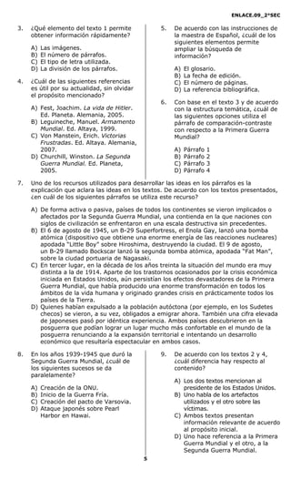ENLACE.09_2°SEC
5
3. ¿Qué elemento del texto 1 permite
obtener información rápidamente?
A) Las imágenes.
B) El número de párrafos.
C) El tipo de letra utilizada.
D) La división de los párrafos.
4. ¿Cuál de las siguientes referencias
es útil por su actualidad, sin olvidar
el propósito mencionado?
A) Fest, Joachim. La vida de Hitler.
Ed. Planeta. Alemania, 2005.
B) Leguineche, Manuel. Armamento
Mundial. Ed. Altaya, 1999.
C) Von Manstein, Erich. Victorias
Frustradas. Ed. Altaya. Alemania,
2007.
D) Churchill, Winston. La Segunda
Guerra Mundial. Ed. Planeta,
2005.
5. De acuerdo con las instrucciones de
la maestra de Español, ¿cuál de los
siguientes elementos permite
ampliar la búsqueda de
información?
A) El glosario.
B) La fecha de edición.
C) El número de páginas.
D) La referencia bibliográfica.
6. Con base en el texto 3 y de acuerdo
con la estructura temática, ¿cuál de
las siguientes opciones utiliza el
párrafo de comparación-contraste
con respecto a la Primera Guerra
Mundial?
A) Párrafo 1
B) Párrafo 2
C) Párrafo 3
D) Párrafo 4
7. Uno de los recursos utilizados para desarrollar las ideas en los párrafos es la
explicación que aclara las ideas en los textos. De acuerdo con los textos presentados,
¿en cuál de los siguientes párrafos se utiliza este recurso?
A) De forma activa o pasiva, países de todos los continentes se vieron implicados o
afectados por la Segunda Guerra Mundial, una contienda en la que naciones con
siglos de civilización se enfrentaron en una escala destructiva sin precedentes.
B) El 6 de agosto de 1945, un B-29 Superfortress, el Enola Gay, lanzó una bomba
atómica (dispositivo que obtiene una enorme energía de las reacciones nucleares)
apodada “Little Boy” sobre Hiroshima, destruyendo la ciudad. El 9 de agosto,
un B-29 llamado Bockscar lanzó la segunda bomba atómica, apodada “Fat Man”,
sobre la ciudad portuaria de Nagasaki.
C) En tercer lugar, en la década de los años treinta la situación del mundo era muy
distinta a la de 1914. Aparte de los trastornos ocasionados por la crisis económica
iniciada en Estados Unidos, aún persistían los efectos devastadores de la Primera
Guerra Mundial, que había producido una enorme transformación en todos los
ámbitos de la vida humana y originado grandes crisis en prácticamente todos los
países de la Tierra.
D) Quienes habían expulsado a la población autóctona (por ejemplo, en los Sudetes
checos) se vieron, a su vez, obligados a emigrar ahora. También una cifra elevada
de japoneses pasó por idéntica experiencia. Ambos países descubrieron en la
posguerra que podían lograr un lugar mucho más confortable en el mundo de la
posguerra renunciando a la expansión territorial e intentando un desarrollo
económico que resultaría espectacular en ambos casos.
8. En los años 1939-1945 que duró la
Segunda Guerra Mundial, ¿cuál de
los siguientes sucesos se da
paralelamente?
A) Creación de la ONU.
B) Inicio de la Guerra Fría.
C) Creación del pacto de Varsovia.
D) Ataque japonés sobre Pearl
Harbor en Hawai.
9. De acuerdo con los textos 2 y 4,
¿cuál diferencia hay respecto al
contenido?
A) Los dos textos mencionan al
presidente de los Estados Unidos.
B) Uno habla de los artefactos
utilizados y el otro sobre las
víctimas.
C) Ambos textos presentan
información relevante de acuerdo
al propósito inicial.
D) Uno hace referencia a la Primera
Guerra Mundial y el otro, a la
Segunda Guerra Mundial.
 