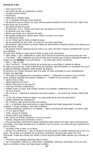 ENLACE.09_2°SEC
50
— ¿Por qué lo hizo?
— Por temor de que se condenara su alma.
— ¿Cuánto dinero tiene?
— Muchísimo.
— Debe tener ochenta años.
— Sí, yo también diría que tiene ochenta.
— Me gustaría que se fuera a su casa. Nunca puedo acostarme antes de las tres. ¿Qué hora
es ésa para irse a la cama?
— Se queda porque le gusta.
— Él está solo. Yo no. Tengo una mujer que me espera en la cama.
— Él también tuvo una mujer.
— Ahora una mujer no le serviría de nada.
— No puedes asegurarlo. Podría estar mejor si tuviera una mujer.
— Su sobrina lo cuida.
— Lo sé. Dijiste que le había cortado la soga.
— No me gustaría ser tan viejo. Un viejo es una cosa asquerosa.
— No siempre. Este hombre es limpio. Bebe sin derramarse el líquido encima. Aun ahora que
está borracho, míralo.
— No quiero mirarlo. Quisiera que se fuera a su casa. No tiene ninguna consideración con los
que trabajan.
El viejo miró desde su copa hacia la calle y luego a los camareros.
— Otro coñac — dijo, señalando su copa. Se le acercó el camarero que tenía prisa por irse.
— ¡Terminó! — dijo, hablando con esa omisión de la sintaxis que la gente estúpida emplea al
hablar con los beodos o los extranjeros —. No más esta noche. Cerramos.
— Otro — dijo el viejo.
— ¡No! ¡Terminó! — limpió el borde de la mesa con su servilleta y meneó la cabeza.
El viejo se puso de pie, contó lentamente los platillos, sacó del bolsillo un monedero de cuero
y pagó las bebidas, dejando media peseta de propina.
El camarero lo miraba mientras salía a la calle. El viejo caminaba un poco tambaleante,
aunque con dignidad.
— ¿Por qué no lo dejaste que se quedara a beber? — preguntó el camarero que no tenía
prisa. Estaban bajando las puertas metálicas —. Todavía no son las dos y media.
— Quiero irme a casa.
— ¿Qué significa una hora?
— Mucho más para mí que para él.
— Una hora no tiene importancia.
— Hablas como un viejo. Bien puede comprar una botella y bebérsela en su casa.
— No es lo mismo.
— No; no lo es — admitió el camarero que tenía esposa —. No quería ser injusto. Sólo tenía
prisa.
— ¿Y tú? ¿No tienes miedo de llegar a tu casa antes de la hora de costumbre?
— ¿Estás tratando de insultarme?
— No, hombre, sólo quería hacerte una broma.
— No — el camarero que tenía prisa se irguió después de haber asegurado la puerta
metálica-. Tengo confianza. Soy toda confianza.
— Tienes juventud, confianza y un trabajo — dijo el camarero de más edad-. Lo tienes todo.
— ¿Y a ti, qué te falta?
— Todo; menos el trabajo.
— Tienes todo lo que tengo yo.
— No. Nunca he tenido confianza y ya no soy joven.
— Vamos. Deja de decir tonterías y cierra.
— Soy de aquellos a quienes les gusta quedarse hasta tarde en el café -dijo el camarero de
más edad-, con todos aquellos que no desean irse a la cama; con todos los que necesitan luz
por la noche.
— Yo quiero irme a casa y a la cama.
— Somos muy diferentes — dijo el camarero de más edad. Se estaba vistiendo para irse a su
casa-. No es sólo una cuestión de juventud y confianza, aunque esas cosas son muy
hermosas. Todas las noches me resisto a cerrar porque puede haber alguien que necesite el
café.
— ¡Hombre! Hay bodegas abiertas toda la noche.
— Tú no entiendes. Este es un café limpio y agradable. Está bien iluminado. La luz es muy
buena y también, ahora, las hojas hacen sombra.
 