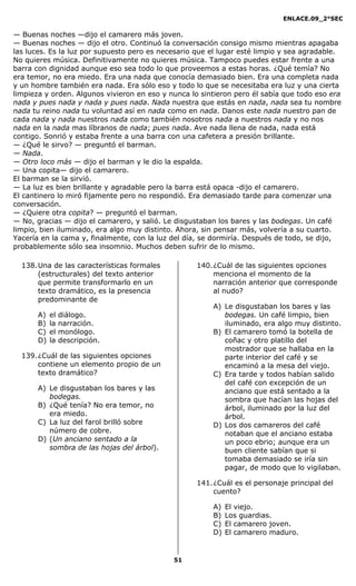 ENLACE.09_2°SEC
51
— Buenas noches —dijo el camarero más joven.
— Buenas noches — dijo el otro. Continuó la conversación consigo mismo mientras apagaba
las luces. Es la luz por supuesto pero es necesario que el lugar esté limpio y sea agradable.
No quieres música. Definitivamente no quieres música. Tampoco puedes estar frente a una
barra con dignidad aunque eso sea todo lo que proveemos a estas horas. ¿Qué temía? No
era temor, no era miedo. Era una nada que conocía demasiado bien. Era una completa nada
y un hombre también era nada. Era sólo eso y todo lo que se necesitaba era luz y una cierta
limpieza y orden. Algunos vivieron en eso y nunca lo sintieron pero él sabía que todo eso era
nada y pues nada y nada y pues nada. Nada nuestra que estás en nada, nada sea tu nombre
nada tu reino nada tu voluntad así en nada como en nada. Danos este nada nuestro pan de
cada nada y nada nuestros nada como también nosotros nada a nuestros nada y no nos
nada en la nada mas líbranos de nada; pues nada. Ave nada llena de nada, nada está
contigo. Sonrió y estaba frente a una barra con una cafetera a presión brillante.
— ¿Qué le sirvo? — preguntó el barman.
— Nada.
— Otro loco más — dijo el barman y le dio la espalda.
— Una copita— dijo el camarero.
El barman se la sirvió.
— La luz es bien brillante y agradable pero la barra está opaca -dijo el camarero.
El cantinero lo miró fijamente pero no respondió. Era demasiado tarde para comenzar una
conversación.
— ¿Quiere otra copita? — preguntó el barman.
— No, gracias — dijo el camarero, y salió. Le disgustaban los bares y las bodegas. Un café
limpio, bien iluminado, era algo muy distinto. Ahora, sin pensar más, volvería a su cuarto.
Yacería en la cama y, finalmente, con la luz del día, se dormiría. Después de todo, se dijo,
probablemente sólo sea insomnio. Muchos deben sufrir de lo mismo.
138.Una de las características formales
(estructurales) del texto anterior
que permite transformarlo en un
texto dramático, es la presencia
predominante de
A) el diálogo.
B) la narración.
C) el monólogo.
D) la descripción.
139.¿Cuál de las siguientes opciones
contiene un elemento propio de un
texto dramático?
A) Le disgustaban los bares y las
bodegas.
B) ¿Qué tenía? No era temor, no
era miedo.
C) La luz del farol brilló sobre
número de cobre.
D) (Un anciano sentado a la
sombra de las hojas del árbol).
140.¿Cuál de las siguientes opciones
menciona el momento de la
narración anterior que corresponde
al nudo?
A) Le disgustaban los bares y las
bodegas. Un café limpio, bien
iluminado, era algo muy distinto.
B) El camarero tomó la botella de
coñac y otro platillo del
mostrador que se hallaba en la
parte interior del café y se
encaminó a la mesa del viejo.
C) Era tarde y todos habían salido
del café con excepción de un
anciano que está sentado a la
sombra que hacían las hojas del
árbol, iluminado por la luz del
árbol.
D) Los dos camareros del café
notaban que el anciano estaba
un poco ebrio; aunque era un
buen cliente sabían que si
tomaba demasiado se iría sin
pagar, de modo que lo vigilaban.
141.¿Cuál es el personaje principal del
cuento?
A) El viejo.
B) Los guardias.
C) El camarero joven.
D) El camarero maduro.
 