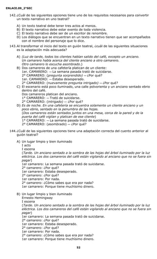 ENLACE.09_2°SEC
52
142.¿Cuál de las siguientes opciones tiene uno de los requisitos necesarios para convertir
un texto narrativo en uno teatral?
A) Un texto teatral debe tener tres actos al menos.
B) El texto narrativo debe estar exento de toda violencia.
C) El texto narrativo debe ser de un escritor de renombre.
D) Los diálogos que se encuentran en un texto narrativo tienen que ser acompañados
con el nombre del personaje que lo dice.
143.Al transformar el inicio del texto en guión teatral, ¿cuál de las siguientes situaciones
es la adaptación más adecuada?
A) (Luz de tarde, todos los clientes habían salido del café, excepto un anciano.
Un camarero habla acerca del cliente anciano a otro camarero.
Otro camarero lo escucha asombrado.)
B) Dos camareros de una cafetería platican de un cliente:
1er. CAMARERO: — La semana pasada trató de suicidarse.
2° CAMARERO: (pregunta sorprendido) — ¿Por qué?
1er. CAMARERO: — Estaba desesperado.
2° CAMARERO: (nuevamente pregunta intrigado) — ¿Por qué?
C) El escenario está poco iluminado, una calle polvorienta y un anciano sentado ebrio
dentro del café.
Dos camareros platican del anciano.
1° CAMARERO: — Trató de suicidarse.
2° CAMARERO: (intrigado) — ¿Por qué?
D) Es de noche. En una cafetería se encuentra solamente un cliente anciano y un
poco ebrio, sentado en la penumbra de las hojas.
(Dos camareros están sentados juntos en una mesa, cerca de la pared y de la
puerta del café vigilan y platican de ese cliente)
1° CAMARERO: — La semana pasada trató de suicidarse.
2° CAMARERO: (asombrado) — ¿Por qué?
144.¿Cuál de las siguientes opciones tiene una adaptación correcta del cuento anterior al
guión teatral?
A) Un lugar limpio y bien iluminado
I acto
I escena
(Tarde. Un anciano sentado a la sombra de las hojas del árbol iluminado por la luz
eléctrica. Los dos camareros del café están vigilando al anciano que no se fuera sin
pagar)
1er camarero: La semana pasada trató de suicidarse.
2° camarero: ¿Por qué?
1er camarero: Estaba desesperado.
2° camarero: ¿Por qué?
1er camarero: Por nada.
2° camarero: ¿Cómo sabes que era por nada?
1er camarero: Porque tiene muchísimo dinero.
B) Un lugar limpio y bien iluminado
Ernesto Hemingway
I escena
(Tarde. Un anciano sentado a la sombra de las hojas del árbol iluminado por la luz
eléctrica. Los dos camareros del café están vigilando al anciano que no se fuera sin
pagar)
1er camarero: La semana pasada trató de suicidarse.
2° camarero: ¿Por qué?
1er camarero: Estaba desesperado.
2° camarero: ¿Por qué?
1er camarero: Por nada.
2° camarero: ¿Cómo sabes que era por nada?
1er camarero: Porque tiene muchísimo dinero.
 