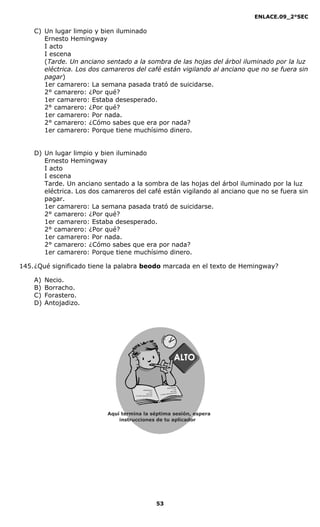 ENLACE.09_2°SEC
53
C) Un lugar limpio y bien iluminado
Ernesto Hemingway
I acto
I escena
(Tarde. Un anciano sentado a la sombra de las hojas del árbol iluminado por la luz
eléctrica. Los dos camareros del café están vigilando al anciano que no se fuera sin
pagar)
1er camarero: La semana pasada trató de suicidarse.
2° camarero: ¿Por qué?
1er camarero: Estaba desesperado.
2° camarero: ¿Por qué?
1er camarero: Por nada.
2° camarero: ¿Cómo sabes que era por nada?
1er camarero: Porque tiene muchísimo dinero.
D) Un lugar limpio y bien iluminado
Ernesto Hemingway
I acto
I escena
Tarde. Un anciano sentado a la sombra de las hojas del árbol iluminado por la luz
eléctrica. Los dos camareros del café están vigilando al anciano que no se fuera sin
pagar.
1er camarero: La semana pasada trató de suicidarse.
2° camarero: ¿Por qué?
1er camarero: Estaba desesperado.
2° camarero: ¿Por qué?
1er camarero: Por nada.
2° camarero: ¿Cómo sabes que era por nada?
1er camarero: Porque tiene muchísimo dinero.
145.¿Qué significado tiene la palabra beodo marcada en el texto de Hemingway?
A) Necio.
B) Borracho.
C) Forastero.
D) Antojadizo.
Aquí termina la séptima sesión, espera
instrucciones de tu aplicador
Secredsasadjsadsad
asdasd
asd
asasdfasdfd
Secredsasadjsadsad
asdasd
asd
asasdfasdfd
 