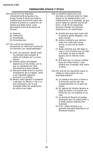 ENLACE.09_2°SEC
54
FORMACIÓN CÍVICA Y ÉTICA
146.Carmen es muy distraída,
constantemente pregunta a su
amiga Teresa la tarea que dejó la
maestra para la próxima clase, ella
siempre le presta su cuaderno y le
explica qué debe hacer, ¿qué
demuestra la forma de actuar de
Teresa?
A) Respeto.
B) Tolerancia.
C) Honestidad.
D) Perseverancia.
147.¿En cuál de las siguientes
situaciones se menciona la toma de
una decisión con responsabilidad?
A) José, sin pensarlo, decide dejar
los estudios para aceptar la
oferta de trabajar por un buen
salario.
B) Amelia realiza actividades
deportivas en las tardes, por lo
que un compañero le hace
diariamente la tarea escolar.
C) Manuel le debe dinero a muchos
compañeros de su trabajo, como
le es imposible pagarles,
renunció a su trabajo.
D) Beatriz está indecisa si quedarse
a estudiar en México o irse a un
país extranjero, por lo que
investigó todas las condiciones
de vida en ese lugar.
148.La maestra Leticia lee a sus
alumnos un artículo sobre la moda
actual en los adolescentes y sus
implicaciones en la sociedad, ya que
quiere saber su opinión acerca del
tema. ¿Cuál de los siguientes
alumnos maneja una decisión
autónoma en su vestimenta?
A) Andrés dice que esta moda sólo
le queda a gente delgada y con
buen cuerpo.
B) Julieta considera que siempre
viste a la moda para verse
actual, ya que así se siente
mejor.
C) Paula comenta que ella elige su
ropa y no le importa que no esté
a la moda, ya que se siente
agusto con la manera como
viste.
D) Erik dice que no conoce cuántos
tipos de moda existen y que
tendría que investigar más sobre
el tema.
149.¿En cuál de los siguientes casos se
refleja la intervención de una
autoridad pública?
A) La maestra Ana lleva a Daniel a
la dirección escolar por mal
comportamiento en el salón de
clases.
B) Un agente de tránsito detiene al
papá de Pedro y le levanta una
infracción por no respetar la luz
roja.
C) La mamá de Rosario la castiga
diciéndole que no podrá asistir a
la fiesta porque reprobó tres
materias.
D) El Dr. López atiende a un
paciente que está detenido en el
Ministerio Publico.
 