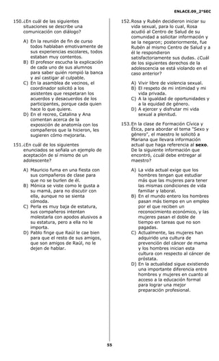 ENLACE.09_2°SEC
55
150.¿En cuál de las siguientes
situaciones se describe una
comunicación con diálogo?
A) En la reunión de fin de curso
todos hablaban emotivamente de
sus experiencias escolares, todos
estaban muy contentos.
B) El profesor escucha la explicación
de cada uno de sus alumnos
para saber quién rompió la banca
y así castigar al culpable.
C) En la asamblea de vecinos, el
coordinador solicitó a los
asistentes que respetaran los
acuerdos y desacuerdos de los
participantes, porque cada quien
hace lo que quiere.
D) En el recreo, Catalina y Ana
comentan acerca de la
exposición de anatomía con los
compañeros que la hicieron, les
sugieren cómo mejorarla.
151.¿En cuál de los siguientes
enunciados se señala un ejemplo de
aceptación de sí mismo de un
adolescente?
A) Mauricio fuma en una fiesta con
sus compañeros de clase para
que no se burlen de él.
B) Mónica se viste como le gusta a
su mamá, para no discutir con
ella, aunque no se sienta
cómoda.
C) Perla es muy baja de estatura,
sus compañeros intentan
molestarla con apodos alusivos a
su estatura, pero a ella no le
importa.
D) Pablo finge que Raúl le cae bien
para que el resto de sus amigos,
que son amigos de Raúl, no le
dejen de hablar.
152.Rosa y Rubén decidieron iniciar su
vida sexual, para lo cual, Rosa
acudió al Centro de Salud de su
comunidad a solicitar información y
se la negaron; posteriormente, fue
Rubén al mismo Centro de Salud y a
él le respondieron
satisfactoriamente sus dudas. ¿Cuál
de los siguientes derechos de la
adolescencia se está violando en el
caso anterior?
A) Vivir libre de violencia sexual.
B) El respeto de mi intimidad y mi
vida privada.
C) A la igualdad de oportunidades y
a la equidad de género.
D) A ejercer y disfrutar mi vida
sexual a plenitud.
153.En la clase de Formación Cívica y
Ética, para abordar el tema "Sexo y
género", el maestro le solicitó a
Mariana que llevara información
actual que haga referencia al sexo.
De la siguiente información que
encontró, ¿cuál debe entregar al
maestro?
A) La vida actual exige que los
hombres tengan que estudiar
más que las mujeres para tener
las mismas condiciones de vida
familiar y laboral.
B) En el mundo entero los hombres
pasan más tiempo en un empleo
por el que reciben un
reconocimiento económico, y las
mujeres pasan el doble de
tiempo en tareas que no son
pagadas.
C) Actualmente, las mujeres han
adquirido una cultura de
prevención del cáncer de mama
y los hombres inician esta
cultura con respecto al cáncer de
próstata.
D) En la actualidad sigue existiendo
una importante diferencia entre
hombres y mujeres en cuanto al
acceso a la educación formal
para lograr una mejor
preparación profesional.
 