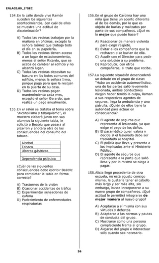 ENLACE.09_2°SEC
56
154.En la calle donde vive Ramón
suceden los siguientes
acontecimientos, ¿en cuál de ellos
se muestra una actitud de
discriminación?
A) Todas las vecinas trabajan por la
mañana en oficinas, excepto la
señora Gómez que trabaja todo
el día en su papelería.
B) Todos los vecinos tienen acceso
a un lugar de estacionamiento,
menos el señor Ricardo, que se
acaba de cambiar al edificio y no
alcanzó lugar.
C) Todas las vecinas depositan su
basura en los botes comunes del
edificio, menos la señora Irma,
porque paga para que la recojan
en la puerta de su casa.
D) Todos los vecinos pagan
mantenimiento cada mes,
excepto el señor Gerardo, que
realiza un pago anualmente.
155.En el salón se trataba el tema sobre
"Alcoholismo y tabaquismo", el
maestro elaboró junto con sus
alumnos la siguiente tabla, le
solicitó a Beatriz que pasara al
pizarrón y anotara otra de las
consecuencias del consumo del
tabaco.
Alcohol
Tabaco
Úlceras gástricas
Dependencia psíquica
¿Cuál de las siguientes
consecuencias debe escribir Beatriz
para completar la tabla en forma
correcta?
A) Trastornos de la visión
B) Ocasionar accidentes de tráfico
C) Experimentar sensaciones de
euforia
D) Padecimiento de enfermedades
respiratorias
156.En el grupo de Carolina hay una
niña que tiene un acento diferente
al de los demás, por lo que es
objeto de burlas y maltratos por
parte de sus compañeros. ¿Qué es
lo mejor que puede hacer?
A) Reaccionar de manera violenta
para exigir respeto.
B) Evitar a los compañeros que la
rechazan o se burlan de ella.
C) Acudir con el Director para pedir
una solución a su problema.
D) Reproducir, con otros
compañeros, el trato que recibe.
157.La siguiente situación desencadenó
un debate en el grupo de clase:
"Hubo un accidente automovilístico,
una de las partes salió levemente
lesionada, ambos conductores
niegan haber tenido la culpa, llaman
a sus respectivos agentes de
seguros, llega la ambulancia y una
patrulla. ¿Quién de ellos tiene la
autoridad para actuar en
consecuencia?
A) El agente de seguros que
representa al lesionado, ya que
exige el pago de los daños.
B) El paramédico quien valora y
decide si el lesionado debe ser
trasladado al hospital.
C) El policía que lleva y presenta a
los implicados ante el Ministerio
Público.
D) El agente de seguros que
representa a la parte que salió
ilesa y por lo mismo se niega a
pagar.
158.Alicia llegó procedente de otra
escuela, no está agusto consigo
misma, le gustaría tener el cabello
más largo y ser más alta, sin
embargo, busca incorporarse a su
nuevo grupo de compañeros. ¿Qué
actitud le permitirá integrarse de
mejor manera al nuevo grupo?
A) Aceptarse a sí misma con sus
virtudes y defectos.
B) Adaptarse a las normas y pautas
de conducta del grupo.
C) Mostrarse como una persona
complaciente frente al grupo.
D) Alejarse del grupo e interactuar
sólo cuando sea necesario.
 