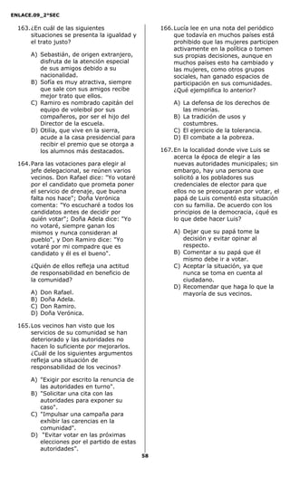ENLACE.09_2°SEC
58
163.¿En cuál de las siguientes
situaciones se presenta la igualdad y
el trato justo?
A) Sebastián, de origen extranjero,
disfruta de la atención especial
de sus amigos debido a su
nacionalidad.
B) Sofía es muy atractiva, siempre
que sale con sus amigos recibe
mejor trato que ellos.
C) Ramiro es nombrado capitán del
equipo de voleibol por sus
compañeros, por ser el hijo del
Director de la escuela.
D) Otilia, que vive en la sierra,
acude a la casa presidencial para
recibir el premio que se otorga a
los alumnos más destacados.
164.Para las votaciones para elegir al
jefe delegacional, se reúnen varios
vecinos. Don Rafael dice: "Yo votaré
por el candidato que prometa poner
el servicio de drenaje, que buena
falta nos hace"; Doña Verónica
comenta: "Yo escucharé a todos los
candidatos antes de decidir por
quién votar"; Doña Adela dice: "Yo
no votaré, siempre ganan los
mismos y nunca consideran al
pueblo", y Don Ramiro dice: "Yo
votaré por mi compadre que es
candidato y él es el bueno".
¿Quién de ellos refleja una actitud
de responsabilidad en beneficio de
la comunidad?
A) Don Rafael.
B) Doña Adela.
C) Don Ramiro.
D) Doña Verónica.
165.Los vecinos han visto que los
servicios de su comunidad se han
deteriorado y las autoridades no
hacen lo suficiente por mejorarlos.
¿Cuál de los siguientes argumentos
refleja una situación de
responsabilidad de los vecinos?
A) "Exigir por escrito la renuncia de
las autoridades en turno".
B) "Solicitar una cita con las
autoridades para exponer su
caso".
C) "Impulsar una campaña para
exhibir las carencias en la
comunidad".
D) “Evitar votar en las próximas
elecciones por el partido de estas
autoridades”.
166.Lucía lee en una nota del periódico
que todavía en muchos países está
prohibido que las mujeres participen
activamente en la política o tomen
sus propias decisiones, aunque en
muchos países esto ha cambiado y
las mujeres, como otros grupos
sociales, han ganado espacios de
participación en sus comunidades.
¿Qué ejemplifica lo anterior?
A) La defensa de los derechos de
las minorías.
B) La tradición de usos y
costumbres.
C) El ejercicio de la tolerancia.
D) El combate a la pobreza.
167.En la localidad donde vive Luis se
acerca la época de elegir a las
nuevas autoridades municipales; sin
embargo, hay una persona que
solicitó a los pobladores sus
credenciales de elector para que
ellos no se preocuparan por votar, el
papá de Luis comentó esta situación
con su familia. De acuerdo con los
principios de la democracia, ¿qué es
lo que debe hacer Luis?
A) Dejar que su papá tome la
decisión y evitar opinar al
respecto.
B) Comentar a su papá que él
mismo debe ir a votar.
C) Aceptar la situación, ya que
nunca se toma en cuenta al
ciudadano.
D) Recomendar que haga lo que la
mayoría de sus vecinos.
 