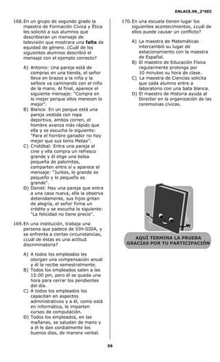 ENLACE.09_2°SEC
59
168.En un grupo de segundo grado la
maestra de Formación Cívica y Ética
les solicitó a sus alumnos que
describieran un mensaje de
televisión que mostrara una falta de
equidad de género. ¿Cuál de los
siguientes alumnos describió el
mensaje con el ejemplo correcto?
A) Antonio: Una pareja está de
compras en una tienda, el señor
lleva en brazos a la niña y la
señora va caminando con el niño
de la mano. Al final, aparece el
siguiente mensaje: "Compra en
lo mejor porque ellos merecen lo
mejor".
B) Blanca: En un parque está una
pareja vestida con ropa
deportiva, ambos corren, el
hombre avanza más rápido que
ella y se escucha lo siguiente:
"Para el hombre ganador no hay
mejor que sus tenis Metax".
C) Cristóbal: Entra una pareja al
cine y ella compra un refresco
grande y él elige una bolsa
pequeña de palomitas,
comparten entre sí y aparece el
mensaje: "Juntos, lo grande es
pequeño y lo pequeño es
grande".
D) Daniel: Hay una pareja que entra
a una casa nueva, ella la observa
detenidamente, sus hijos gritan
de alegría, el señor firma un
crédito y se escucha lo siguiente:
"La felicidad no tiene precio".
169.En una institución, trabaja una
persona que padece de VIH-SIDA, y
se enfrenta a ciertas circunstancias,
¿cuál de éstas es una actitud
discriminatoria?
A) A todos los empleados les
otorgan una compensación anual
y él la recibe semestralmente.
B) Todos los empleados salen a las
15:00 pm, pero él se queda una
hora para cerrar los pendientes
del día.
C) A todos los empleados los
capacitan en aspectos
administrativos y a él, como está
en informática, le imparten
cursos de computación.
D) Todos los empleados, en las
mañanas, se saludan de mano y
a él le dan cordialmente los
buenos días, de manera verbal.
170.En una escuela tienen lugar los
siguientes acontecimientos, ¿cuál de
ellos puede causar un conflicto?
A) La maestra de Matemáticas
intercambió su lugar de
estacionamiento con la maestra
de Español.
B) El maestro de Educación Física
regularmente prolonga por
10 minutos su hora de clase.
C) La maestra de Ciencias solicita
que cada alumno entre a
laboratorio con una bata blanca.
D) El maestro de Historia ayuda al
Director en la organización de las
ceremonias cívicas.
AQUÍ TERMINA LA PRUEBA
GRACIAS POR TU PARTICIPACIÓN
 
