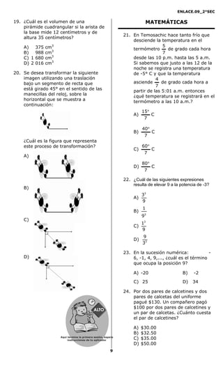 ENLACE.09_2°SEC
9
19. ¿Cuál es el volumen de una
pirámide cuadrangular si la arista de
la base mide 12 centímetros y de
altura 35 centímetros?
A) 0 375 cm3
B) 0 988 cm3
C) 1 680 cm3
D) 2 016 cm3
20. Se desea transformar la siguiente
imagen utilizando una traslación
bajo un segmento de recta que
está girado 45° en el sentido de las
manecillas del reloj, sobre la
horizontal que se muestra a
continuación:
¿Cuál es la figura que representa
este proceso de transformación?
A)
B)
C)
D)
MATEMÁTICAS
21. En Temosachic hace tanto frío que
desciende la temperatura en el
termómetro
7
5
de grado cada hora
desde las 10 p.m. hasta las 5 a.m.
Si sabemos que justo a las 12 de la
noche se registra una temperatura
de -5° C y que la temperatura
asciende
7
4
de grado cada hora a
partir de las 5:01 a.m. entonces
¿qué temperatura se registrará en el
termómetro a las 10 a.m.?
A) C
7
15°
B) C
7
40°
C) C
7
60°
D) C
7
80°
22. ¿Cuál de las siguientes expresiones
resulta de elevar 9 a la potencia de -3?
A)
9
33
B)
3
9
1
C)
9
13
D) 3
3
9
23. En la sucesión numérica: -
6, -1, 4, 9,..., ¿cuál es el término
que ocupa la posición 9?
A) -20 B) -2
C) 25 D) 34
24. Por dos pares de calcetines y dos
pares de calcetas del uniforme
pagué $130. Un compañero pagó
$100 por dos pares de calcetines y
un par de calcetas. ¿Cuánto cuesta
el par de calcetines?
A) $30.00
B) $32.50
C) $35.00
D) $50.00
Aquí termina la primera sesión, espera
instrucciones de tu aplicador
Secredsasadjsadsad
asdasd
asd
asasdfasdfd
Secredsasadjsadsad
asdasd
asd
asasdfasdfd
 