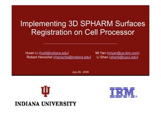 Implementing 3D SPHARM Surfaces
   Registration on Cell Processor

 Huian Li (huili@indiana.edu)                Mi Yan (miyan@us.ibm.com)
  Robert Henschel (rhensche@indiana edu)
                   (rhensche@indiana.edu)    Li Shen (shenli@iupui edu)
                                                     (shenli@iupui.edu)



                             July 29, 2009
 
