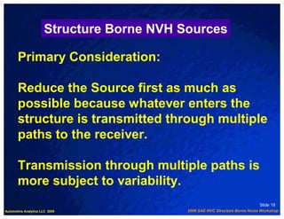 Structure Borne NVH Sources

       Primary Consideration:

       Reduce the Source first as much as
       possible because whatever enters the
       structure is transmitted through multiple
       paths to the receiver.

       Transmission through multiple paths is
       more subject to variability.
                                                                             Slide 19
Automotive Analytics LLC 2009              2009 SAE NVC Structure Borne Noise Workshop
 