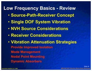 Low Frequency Basics - Review
           • Source-Path-Receiver Concept
           • Single DOF System Vibration
           • NVH Source Considerations
           • Receiver Considerations
           • Vibration Attenuation Strategies
                Provide Improved Isolation
                Mode Management
                Nodal Point Mounting
                Dynamic Absorbers
                                                                               Slide 44
Automotive Analytics LLC 2009                2009 SAE NVC Structure Borne Noise Workshop
 