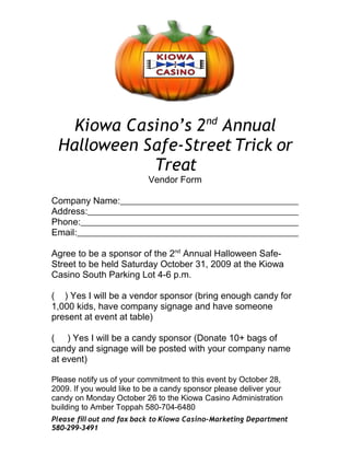 Kiowa Casino’s 2 nd Annual
 Halloween Safe-Street Trick or
            Treat
                           Vendor Form

Company Name:
Address:
Phone:
Email:

Agree to be a sponsor of the 2nd Annual Halloween Safe-
Street to be held Saturday October 31, 2009 at the Kiowa
Casino South Parking Lot 4-6 p.m.

( ) Yes I will be a vendor sponsor (bring enough candy for
1,000 kids, have company signage and have someone
present at event at table)

( ) Yes I will be a candy sponsor (Donate 10+ bags of
candy and signage will be posted with your company name
at event)

Please notify us of your commitment to this event by October 28,
2009. If you would like to be a candy sponsor please deliver your
candy on Monday October 26 to the Kiowa Casino Administration
building to Amber Toppah 580-704-6480
Please fill out and fax back to Kiowa Casino-Marketing Department
580-299-3491
 