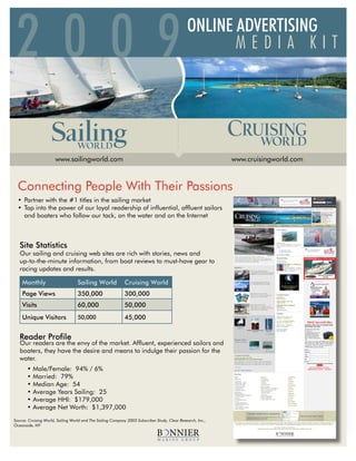 200 9 2009 ONLINE ADVERTISING
       MEDIA KIT T
                                                                                                      ONLINE ADVERTISING
                                                                                                             MEDIA KIT
                                                                                                      www.sailingworld.com              www.cruisingworld.com




                                                                                         ..........
                                                         .




                      www.sailingworld.com                                                                               www.cruisingworld.com



  Connecting People	With	Their	Passions
  •	 Partner with the #1 titles in the sailing market
  •	 Tap into the power of our loyal readership of influential, affluent sailors
     and boaters who follow our tack, on the water and on the Internet



   Site Statistics
   Our sailing and cruising web sites are rich with stories, news and
   up-to-the-minute information, from boat reviews to must-have gear to
   racing updates and results.

    Monthly                        Sailing World             Cruising World
    Page Views                     350,000                   300,000
    Visits                         60,000                    50,000
    Unique Visitors                50,000                    45,000


   Reader Profile
   Our	readers	are	the	envy	of	the	market.	Affluent,	experienced	sailors	and	
   boaters, they have the desire and means to indulge their passion for the
   water.
   				•	Male/Female:		94%	/	6%
   				•	Married:		79%
   				•	Median	Age:		54
   				•	Average	Years Sailing: 25
   				•	Average	HHI:		$179,000
   				•	Average	Net	Worth:		$1,397,000
Source: Cruising World, Sailing World and The Sailing Company 2003 Subscriber Study, Clear Research, Inc.,
Oceanside, NY
 