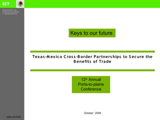 Keys to our future



              Tex a s -M ex ic o C ro s s -B o rder P a rtners hips to S ec ure the
                                        B enefits o f Tra de



                                         12th Annual
                                        Ports-to-plains
                                         Conference




                                           October 2009
JSM/JJE/GAM
 